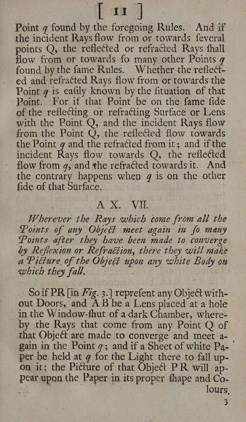 aa] Point g found by the foregoing Rules. And if the incident Rays flow from or towards feveral points Q, the reflected or refracted Rays hall flow from or towards fo many other Points ¢ found by the fame Rules. Whether the reflect- ed and refracted Rays flow from or towards the Point g is eafily known by the fituation of that Point. ‘For if that Point be on the fame fide of the reflecting or refracting Surface or Lens with the Point Q, and the incident Rays flow from the Point Q, the reflected flow towards the Point g and the refracted from it; and if the incident Rays flow towards Q, the refletted flow from g, and the refracted towards it. And the contrary happens when g is on the other fide of that Surface. HO ais A HY Wherever the Rays which come from all the Pomts of any Objet meet again iu fo many Points after they have been made to converge by Reflexion or Refraétion, there they will make a Préture, of the Objeé upon any white Body on which they fal. Soif PR [in F7g¢. 3.] reprefent any ObjeG with- out Doors, and AB bea Lens placed at a hole in the Window-fhut of a dark Chamber, where- by the Rays that come from any Point Q of that Object are made to converge and meet a- gain in the Point g; and if a Sheet of white Pa- per be held at g for the Light there to fall up- on it; the Picture of that Obje¢ét PR will ap- pear upon the Paper in its proper fhape and Co- . | | 3 lours, 3