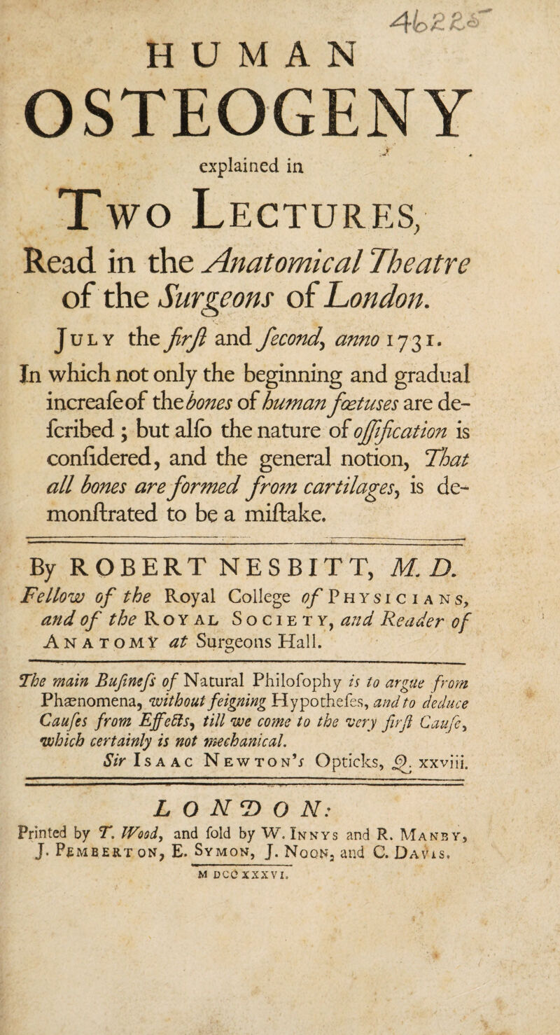 HUMAN OSTEOGENY ■J ' * explained ia T wo Lectures, Read in the Anatomical Theatre of the Surgeons of London. July the frf and fecond\ anno 1731* In which not only the beginning and gradual increafeof the bones of human foetuses are de- fcribed ; but ahb the nature of ojfification is coniidered, and the general notion, That all bones are formed from cartilages, is de- monftrated to be a miftake. By ROBERT NESBITT, ID, Fellow of the Royal College of Physicians, and of the Royal Society, and Reader of Anatomy at Surgeons Hall. The main Bufinefi of Natural Philofophy is to argue from Phenomena, without feigning Hypothefes, and to deduce Caufes from Effects, till we come to the 'very fir ft Caufe, •which certainly is not mechanical. Sir Isaac Newton’* Opticks, xxviii. LONDON: Printed by T. Wood, and fold by W. Innys and R. Manby, J. Pembert ON, E. Symon, J. Nqqn2 and C. Davis. M DCC XXXVI,