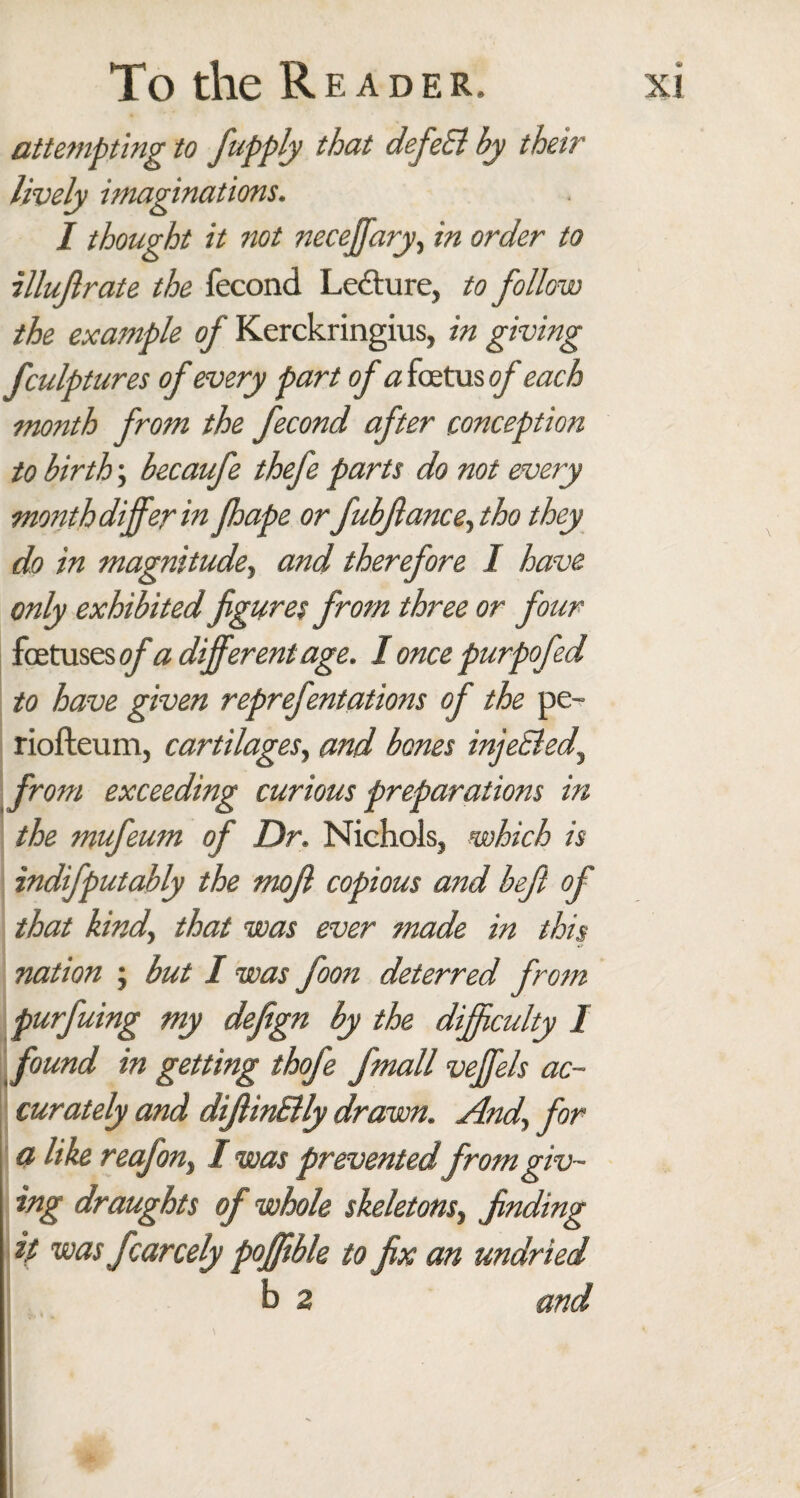 attempting to fupply that defeEl by then' lively imaginations. I thought it not neceffary, in order to illujlrate the fecond Lecture, to follow the example of Kerckringius, in giving fculptures of every part of a foetus of each month from the fecond after conception to birth; becaufe thefe parts do not every month differ in fhape or fubfianceyho they do in magnitude, and therefore I have only exhibited figures from three or four foetuses of a different age. I once purpofed to have given reprefentations of the pe- riofteum, cartilages, and bones inje&ed, from exceeding curious preparations in the mufeum of Dr. Nichols, which is indifputably the mofi copious and beft of that kind, that was ever made in this nation ; but I was foon deterred from purfuing my defign by the difficulty I found in getting thofe fmall veffels ac¬ curately and difiinElly drawn. Andy for a like reafon> I was prevented from giv¬ ing draughts of whole skeletons, finding it was fcarcely poffible to fix an undried b 2 and