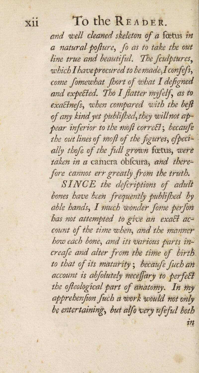 Xll To the Reader. and well cleaned skeleton of a foetus in a natural poflure, fo as to take the out line true and beautiful. The fculptures, which I have procured to be madef confefs, come fomewhat fhort of what I defgned and expeSled. Tho I flatter myfelfl as to exaBnefsy when compared with the befl of any kindyet publifhed^ they will not ap¬ pear inferior to the mofl correSl; becaufe the out lines of mofl of the figures, efpeci- ally thofe of the full grown foetus, were taken in a camera obfcura, and there¬ fore cannot err greatly from the truth. SINCE the defcriptions of adult bones have keen frequently publifhed by able hands, I much wonder fome perfon has not attempted to give an exaSl ac¬ count of the time when, and the manner how each bone, and its various parts in- creafe and alter from the time of birth to that of its maturity; becaufe fuch an account is abfolutely necejfary to perfeSl the ofleological part of anatomy. In my apprehenflon fuch a work Would not only be entertaining, but alfo very ufeful both in t u /■