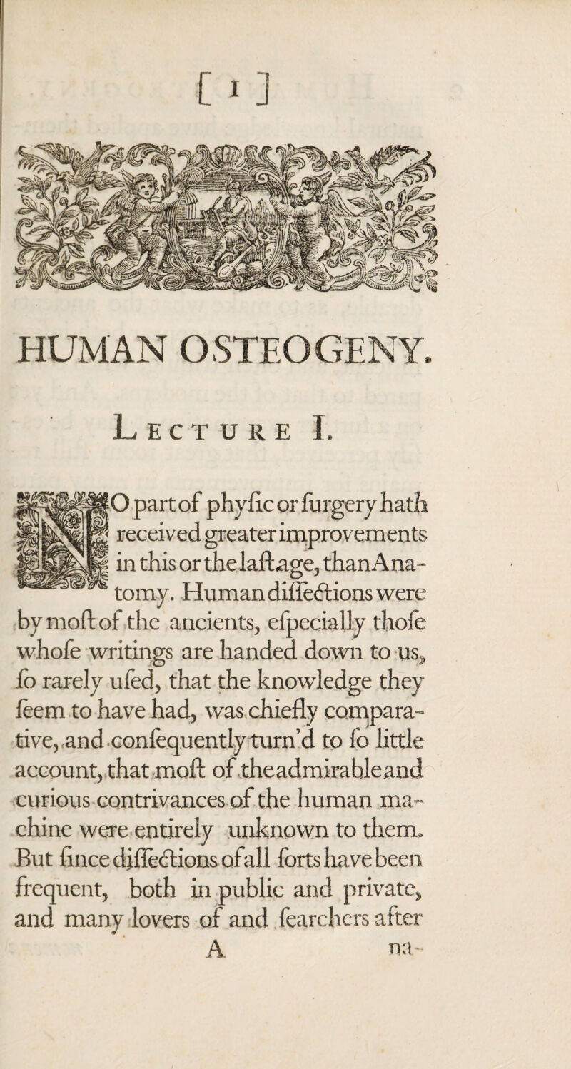 HUMAN OSTEOGENY, Lecture I. [O part of phyflc or furgery hath received greater improvements in this or the laftage, than Ana¬ tomy. Human diffeftions were by mod; of the ancients, efpecially thofe whofe writings are handed down to us* io rarely ufed, that the knowledge they leem to have had, was chiefly compara¬ tive, and confequently turn’d to fo little account, that moil of theadmirable and curious contrivances of the human ma¬ chine were entirely unknown to them. But iince djflections ofall forts have been frequent, both in public and private, and many lovers of and fearchers after A na-