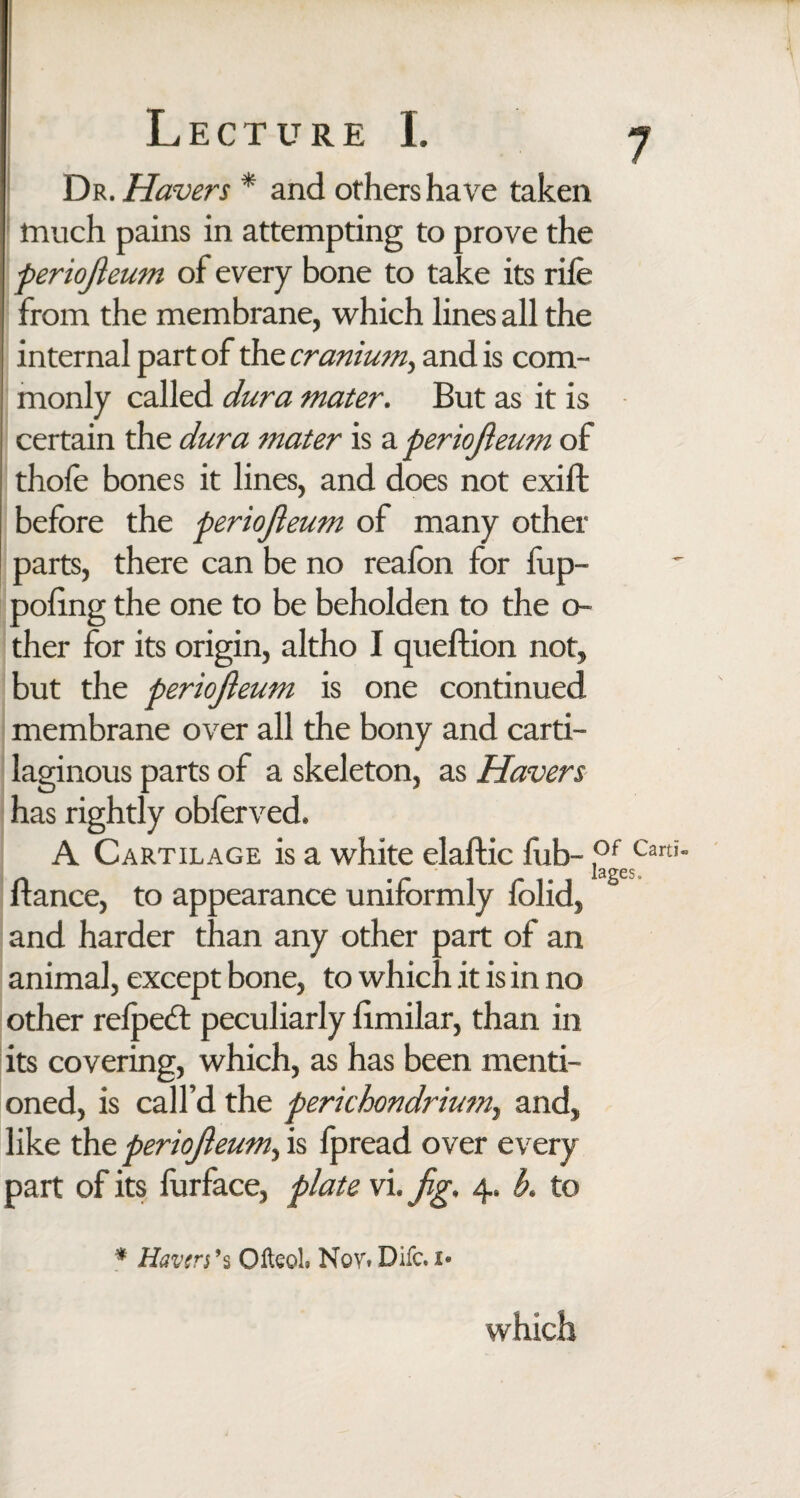 Dr. Havers * and others have taken much pains in attempting to prove the periojleum of every bone to take its rife from the membrane, which lines all the internal part of the cranium> and is com¬ monly called dura mater. But as it is certain the dura mater is a periojleum of thofe bones it lines, and does not exift before the periojleum of many other parts, there can be no realbn for fup- poling the one to be beholden to the o- ther for its origin, altho I queftion not, but the periojleum is one continued membrane over all the bony and carti¬ laginous parts of a skeleton, as Havers has rightly obferved. A Cartilage is a white elaftic fub- °JCani' fiance, to appearance uniformly folid, and harder than any other part of an animal, except bone, to which it is in no other relpedl peculiarly limilar, than in its covering, which, as has been menti¬ oned, is call’d the perichondrium, and, like the periojleum, is fpread over every part of its furface, plate vi. fig. 4. b. to * Haven’s Olteol. Nov. Difc, v which