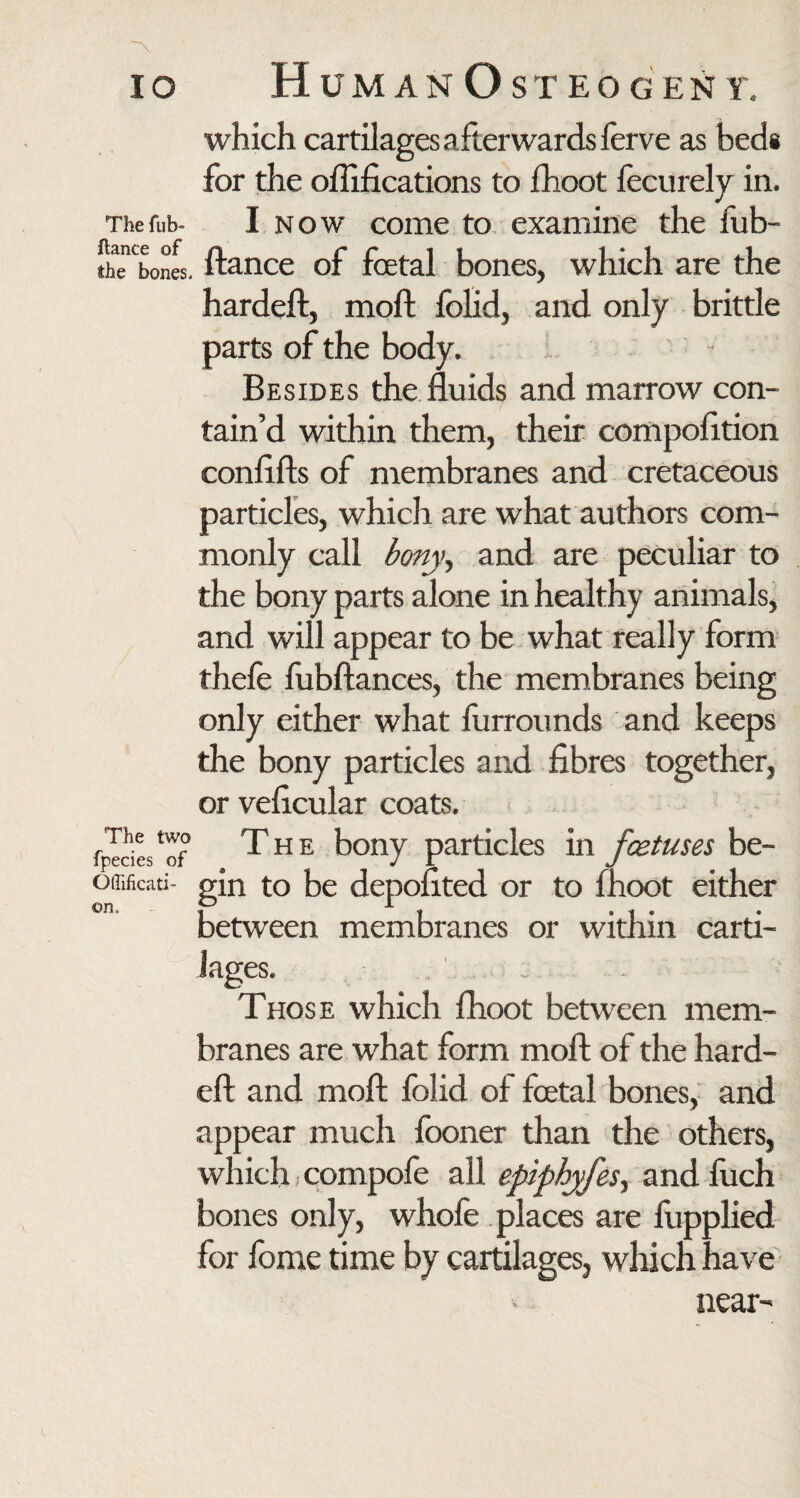 which cartilages afterwards ferve as beds for the oflifications to fhoot lecurely in. The tub- I now come to examine the fub- thenCbones. ftance of foetal bones, which are the hardeft, moll folid, and only brittle parts of the body. The two fpecies of Oftificati- ©n. Besides the fluids and marrow con¬ tain’d within them, their compofltion conflfts of membranes and cretaceous particles, which are what authors com¬ monly call bony, and are peculiar to the bony parts alone in healthy animals, and will appear to be what really form thefe fubftances, the membranes being only either what furrounds and keeps the bony particles and fibres together, or veficular coats. The bony particles in foetuses be¬ gin to be depofited or to fhoot either between membranes or within carti¬ lages. Those which fhoot between mem¬ branes are what form moft of the hard¬ eft and moft folid of foetal bones, and appear much fooner than the others, which, compofe all epiphyfes^ and fuch bones only, whofe places are fupplied for fbme time by cartilages, which have near
