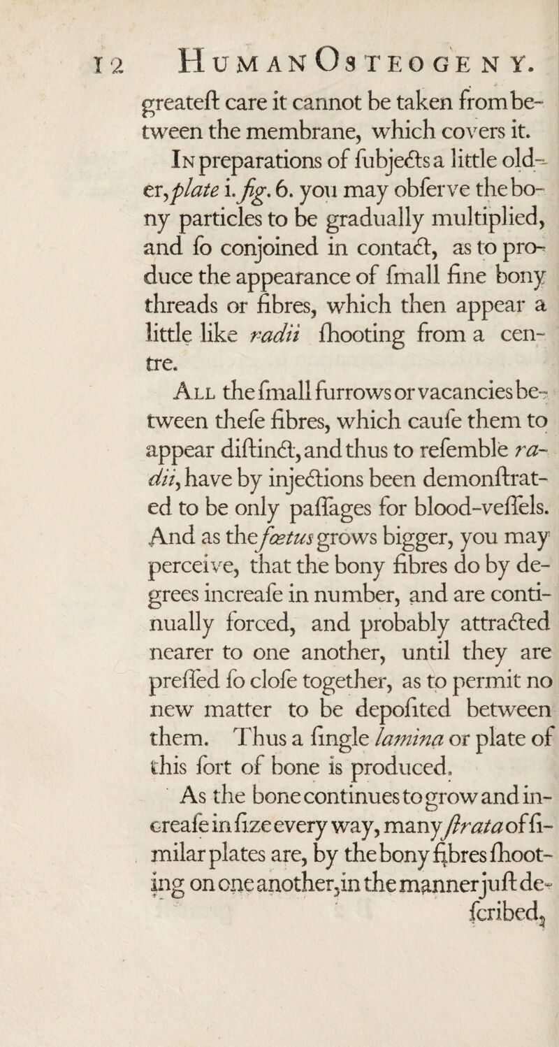 greateft care it cannot be taken from be¬ tween the membrane, which covers it. In preparations of fubje&s a little old¬ er, plate i. fig. 6. you may obferve the bo¬ ny particles to be gradually multiplied, and fo conjoined in contact, as to pro¬ duce the appearance of fmall fine bony threads or fibres, which then appear a little like radii fhooting from a cen¬ tre. All the finall furrows or vacancies be-? tween thefe fibres, which caufe them to appear diftindl, and thus to refemble ra¬ dii, have by injections been demonftrat- ed to be only paftages for blood-veftels. And as the foetus grows bigger, you may perceive, that the bony fibres do by de¬ grees increafe in number, and are conti¬ nually forced, and probably attracted nearer to one another, until they are prefled fo clofe together, as to permit no new matter to be depofited between them. Thus a Angle lamina or plate of this fort of bone is produced. As the bone continues to grow and in¬ creafe in fize every way, manyfir at a of fi- milar plates are, by the bony fibres {hoot¬ ing on one another,in the manner juft de- fcribedj