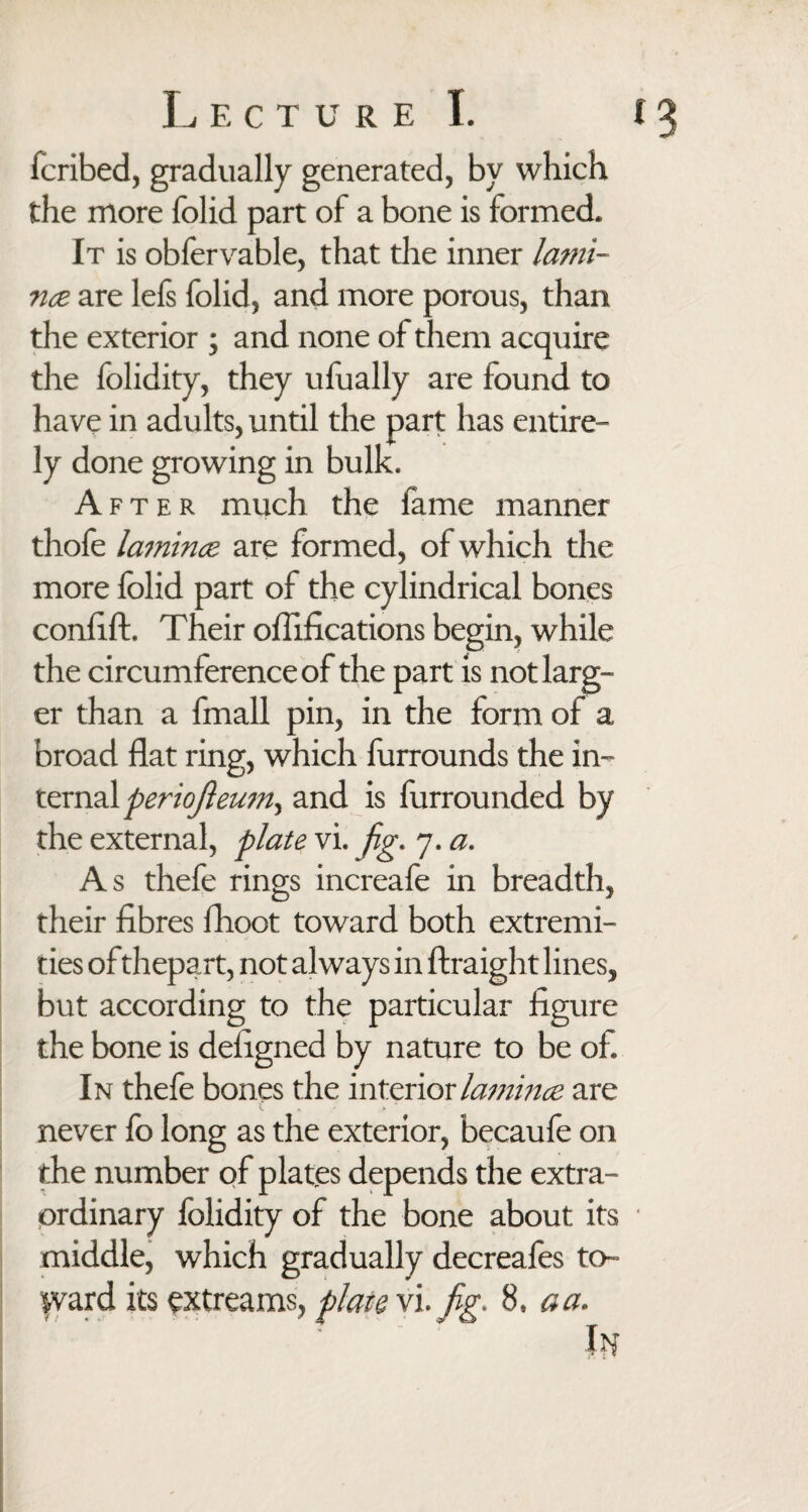 fcribed, gradually generated, by which the more folid part of a bone is formed. It is oblervable, that the inner lami¬ nae are lefs folid, and more porous, than the exterior ; and none of them acquire the folidity, they ufually are found to have in adults, until the part has entire¬ ly done growing in bulk. After much the fame manner thole lamina are formed, of which the more folid part of the cylindrical bones conlift. Their oflifications begin, while the circumference of the part is not larg¬ er than a fmall pin, in the form of a broad flat ring, which furrounds the in¬ ternal periojleum^ and is furrounded by the external, plate vi. fig. 7. a. As thefe rings increafe in breadth, their fibres fhoot toward both extremi¬ ties of thepart, not always in ftraight lines, but according to the particular figure the bone is defigned by nature to be of. In thefe bones the interior lamina are never lo long as the exterior, becaule on the number of plates depends the extra¬ ordinary folidity of the bone about its ■ middle, which gradually decreafes to¬ ward its extreams, plate vi. fig. 8, aa.
