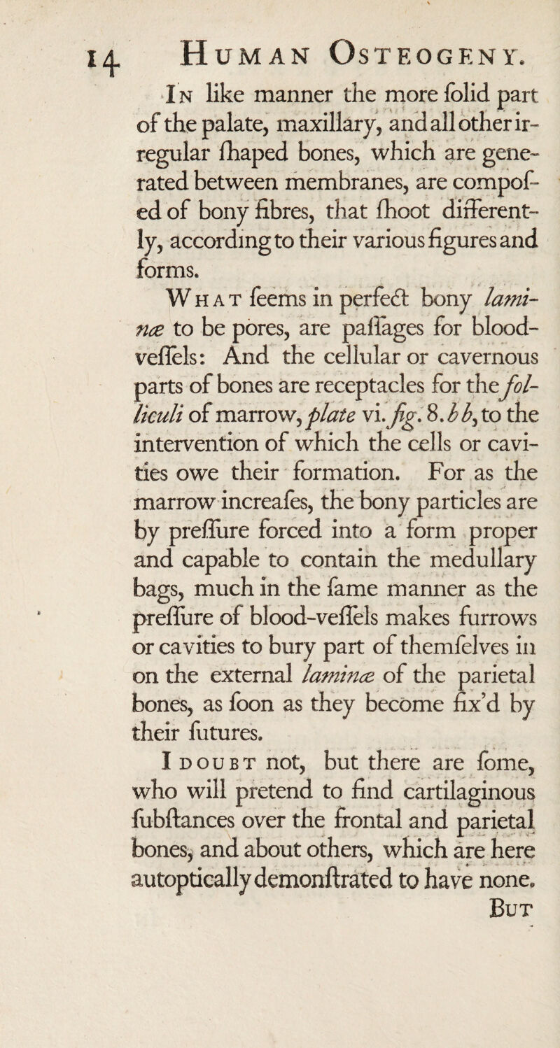 I n like manner the more fblid part of the palate, maxillary, and all other ir¬ regular fhaped bones, which are gene¬ rated between membranes, are compof- ed of bony fibres, that fhoot different¬ ly, according to their various figures and forms. What feems in perfect bony lami- tue to be pores, are pafiages for blood- veflels: And the cellular or cavernous parts of bones are receptacles for the fol- liculi of marrow, plate vi. fig. 8.bb, to the intervention of which the cells or cavi¬ ties owe their formation. For as the marrow increafes, the bony particles are by preflure forced into a form proper and capable to contain the medullary bags, much in the fame manner as the preflure of blood-veflels makes furrows or cavities to bury part of themfelves in on the external lamince of the parietal bones, as foon as they become fix’d by their futures. I doubt not, but there are fome, who will pretend to find cartilaginous fubftances over the frontal and parietal bones, and about others, which are here autoptically demonftrated to have none. But