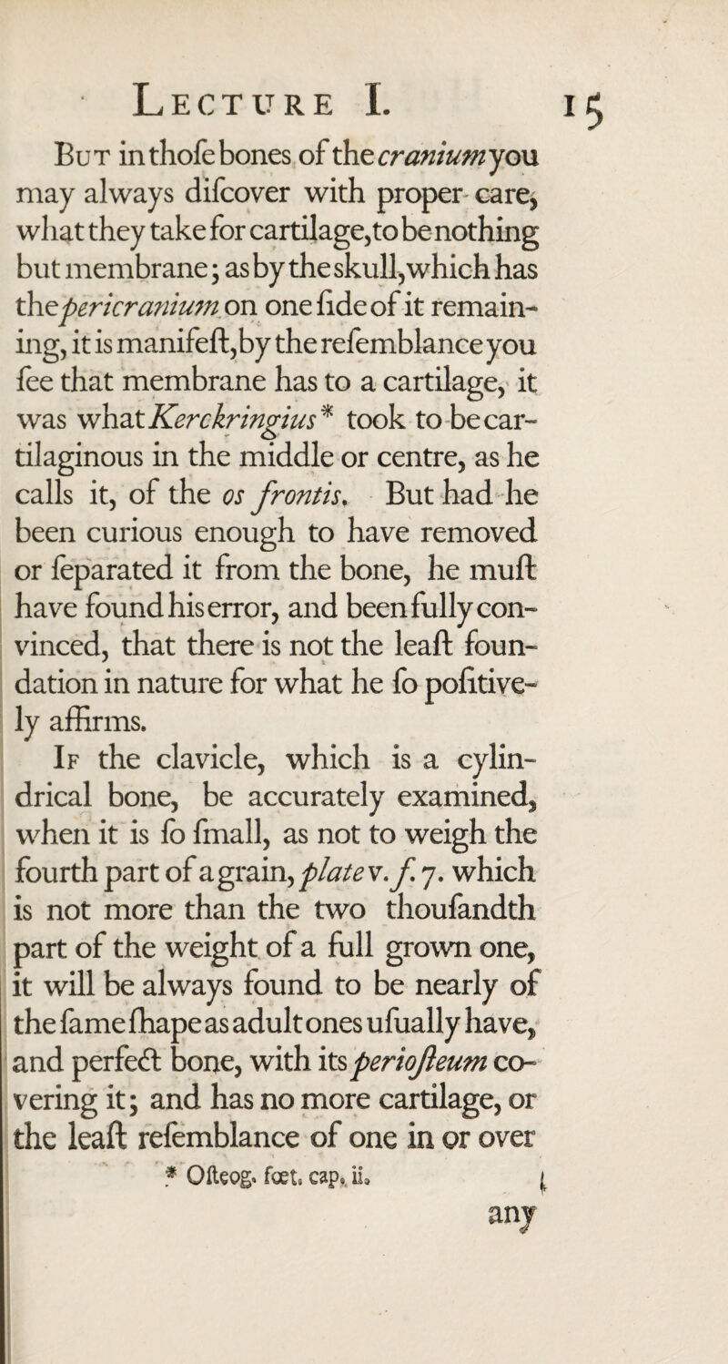 But in thole bones of the cranium you may always difcover with proper care, what they take for cartilage, to be nothing but membrane; as by the skull, which has thepericranium on one fide of it remain¬ ing, it is manifeft,by the refemblance you fee that membrane has to a cartilage, it was what Kerckringius * took to be car¬ tilaginous in the middle or centre, as he calls it, of the os frontis. But had he been curious enough to have removed or feparated it from the bone, he muft have found his error, and been fully con¬ vinced, that there is not the leaft foun¬ dation in nature for what he fo pofitive- ly affirms. If the clavicle, which is a cylin¬ drical bone, be accurately examined, when it is fo fmall, as not to weigh the fourth part of agrain, plate v.f 7. which is not more than the two thoufandth part of the weight of a full grown one, it will be always found to be nearly of the fame fhape as adult ones ufually have, and perfect bone, with its periofleum co¬ vering it; and has no more cartilage, or the leaft refemblance of one in or over * Ofteog. feet. cap. ii> j, any