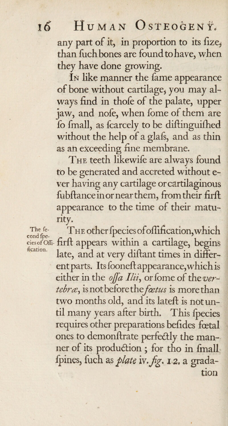 The fe» cond fpe- ciesof Offi- fication. any part of it, in proportion to its fize, than fuch bones are found to have, when they have done growing. In like manner the fame appearance of bone without cartilage* you may al¬ ways find in thofe of the palate, upper jaw, and nofe, when fome of them are fo fmall, as fcarcely to be diltinguifhed without the help of a glafs, and as thin as an exceeding fine membrane. The teeth likewife are always found to be generated and accreted without e- ver having any cartilage or cartilaginous fubftance in or near them, from their firffc appearance to the time of their matu¬ rity. The other ipeciesofofiification,which firft appears within a cartilage, begins late, and at very diftant times in differ¬ ent parts. Its fooneft appearance, which is either in the ofla I!iiy or fome of the ver¬ tebrae, is not before the foetus is more than two months old, and its lateft is not un¬ til many years after birth. This Ipecies requires other preparations befides foetal ones to demonftrate perfectly the man¬ ner of its produ&ion ; for tho in fmall fpines, fuch as plate iv.y'zy. 12, a grada¬