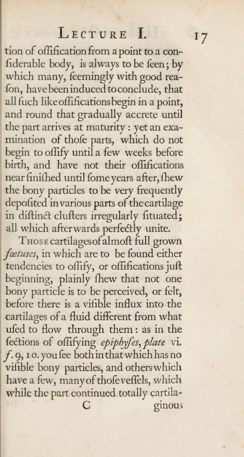 tion of oflification from a point to a con- liderable body, is always to be feen; by which many, feemingly with good rea- fon, have been induced to conclude, that all fuch like ollifications begin in a point, and round that gradually accrete until the part arrives at maturity: yet an exa¬ mination of thofe parts, which do not begin to ollify until a few weeks before birth, and have not their ollifications near finilhed until fome years after, fhew the bony particles to be very frequently depolited in various parts of the cartilage in diftindt clufters irregularly fituated; all which afterwards perfectly unite. THosEcartilagesofalmoft full grown foetuses, in which are to be found either tendencies to ollify, or ollifications juft beginning, plainly fhew that not one bony particle is to be perceived, or felt, before there is a vilible influx into the cartilages of a fluid different from what ufed to flow through them: as in the lections of oflifying epiphyfes, plate vi. f. 9,10. you fee both in that which has no vilible bony particles, and others which have a few, many of thofe veffels, w hich while the part continued totally cartila- C ginous T7