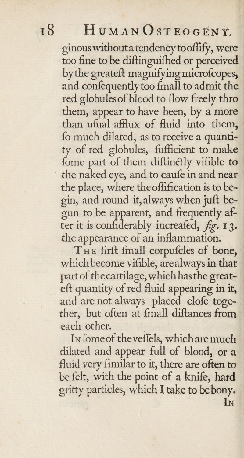 ginous without a tendency to oflify, were too fine to be diftinguifhed or perceived by the greateft magnifying microfcopes, and confequendy too finall to admit the red globules of blood to flow freely thro them, appear to have been, by a more than ufual afflux of fluid into them, fo much dilated, as to receive a quanti¬ ty of red globules, fufficient to make lome part of them diflinftly vifible to the naked eye, and to caufe in and near the place, where theoflification is to be¬ gin, and round it, always when juft be¬ gun to be apparent, and frequently af¬ ter it is confiderably increafed, jg. 13. the appearance of an inflammation. The firft fmall corpufcles of bone, which become vifible, are always in that part of the cartilage, which has the great- eft quantity of red fluid appearing in it, and are not always placed clofe toge¬ ther, but often at fmall diftances from each other. iNfomeof the veflels, which are much dilated and appear full of blood, or a fluid very fimilar to it, there are often to be felt, with the point of a knife, hard gritty particles, which I take to be bony. In