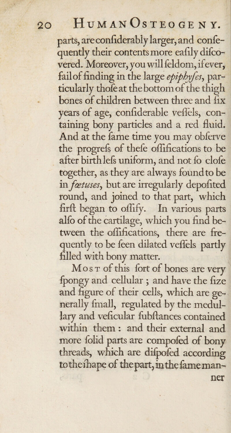 parts, are confiderably larger, and confe- quently their contents more eafily difco- vered. Moreover, you will feldom, ifever, fail of finding in the large epiphyfes, par¬ ticularly thofe at the bottom of the thigh bones of children between three and fix years of age, confiderable vefiels, con¬ taining bony particles and a red fluid. And at the fame time you may obferve the progrels of theie oflifications to be after birth lefs uniform, and not fo clofe together, as they are always found to be in foetuses, but are irregularly depofited round, and joined to that part, which firfl: began to oflify. In various parts alfo of the cartilage, which you find be¬ tween the oflifications, there are fre¬ quently to be feen dilated vefiels partly filled with bony matter. M o s t of this fort of bones are very fpongy and cellular ; and have the fize and figure of their cells, which are ge¬ nerally fmall, regulated by the medul¬ lary and veficular fubftances contained within them : and their external and more folid parts are compofed of bony threads, which are dilpofed according totheihape of the part, in the fame man¬ ner