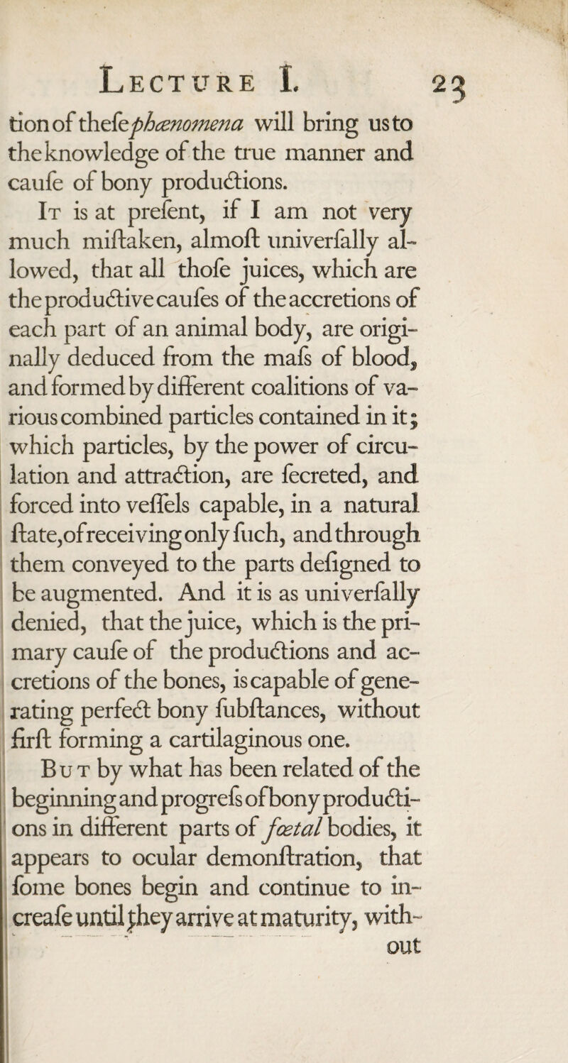 tion of thefephenomena will bring us to the knowledge of the true manner and caufe of bony productions. It is at prefent, if I am not very much miftaken, almoft univerfally al¬ lowed, that all thole juices, which are the productive caufes of the accretions of each part of an animal body, are origi¬ nally deduced from the mafs of blood* and formed by different coalitions of va¬ rious combined particles contained in it; which particles, by the power of circu¬ lation and attraction, are fecreted, and forced into veffels capable, in a natural ftate,of receiving only fuch, and through them conveyed to the parts deligned to be augmented. And it is as univerfally denied, that the juice, which is the pri¬ mary caufe of the productions and ac¬ cretions of the bones, is capable of gene¬ rating perfeCt bony fubftances, without firft forming a cartilaginous one. B u t by what has been related of the beginning and progrefs of bony producti¬ ons in different parts of foetal bodies, it appears to ocular demonftration, that fome bones begin and continue to in- creafe until |hey arrive at maturity, with-