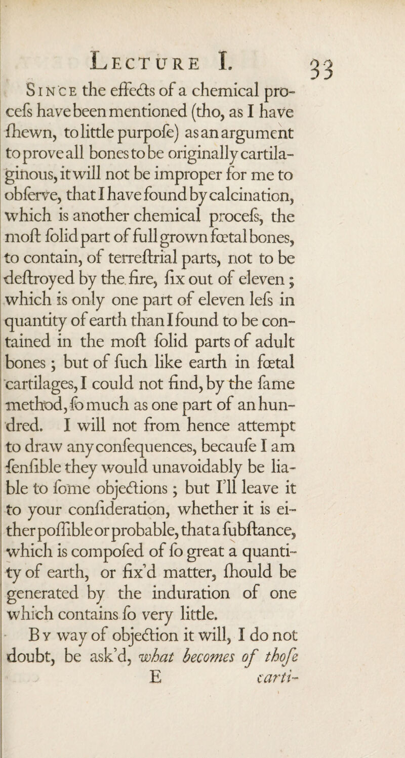 Since the effects of a chemical pro- cefs have been mentioned (tho, as I have fhewn, to little purpofe) as an argument to prove all bones to be originally cartila¬ ginous, it will not be improper for me to obferve, that I have found by calcination, which is another chemical proceis, the moft folidpart of full grown fatal bones, to contain, of terreftrial parts, riot to be deftroyed by the. fire, fix out of eleven; which is only one part of eleven left in quantity of earth than I found to be con¬ tained in the moft folid parts of adult bones; but of fuch like earth in fatal cartilages, I could not find, by the fame method, lb much as one part of an hun¬ dred. I will not from hence attempt to draw any confecjuences, becaule I am fenfible they would unavoidably be lia¬ ble to feme objections; but I’ll leave it to your confideration, whether it is ei¬ ther poftible or probable, that a fubftance, which is compofed of lb great a quanti¬ ty of earth, or fix’d matter, fhould be generated by the induration of one which contains fo very little. B v way of objection it will, I do not doubt, be ask’d, what becomes of thofe E carti-