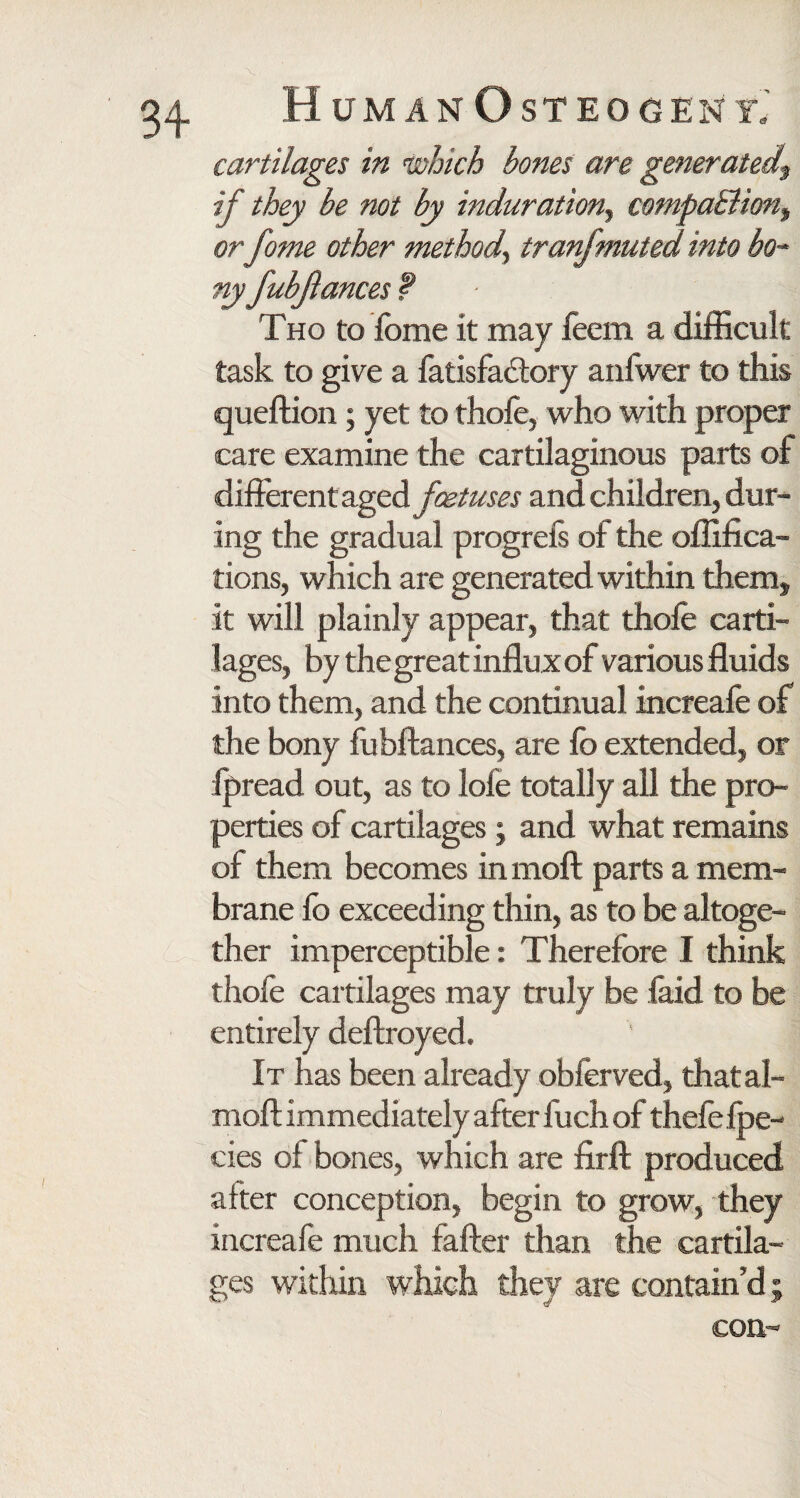 cartilages in which bones are generated^ if they be not by induration., compaBion, or fome other method^ tranfmuted into bo¬ ny fubjlances f Tho to fome it may feem a difficult task to give a fatisfadtory anfwer to this queftion ; yet to thofo, who with proper care examine the cartilaginous parts of different aged foetuses and children, dur¬ ing the gradual progreis of the offifica- tions, which are generated within them, it will plainly appear, that thofo carti¬ lages, by the great influx of various fluids into them, and the continual increafe of the bony fubftances, are fo extended, or fpread out, as to lofe totally all the pro¬ perties of cartilages; and what remains of them becomes in moft parts a mem¬ brane fo exceeding thin, as to be altoge¬ ther imperceptible: Therefore I think thofo cartilages may truly be laid to be entirely deftroyed. It has been already obforved, thatal- moft immediately after fuch of thefe fpe- cies of bones, which are firft produced after conception, begin to grow, they increafe much fafter than the cartila¬ ges within which they are contain’d; con-
