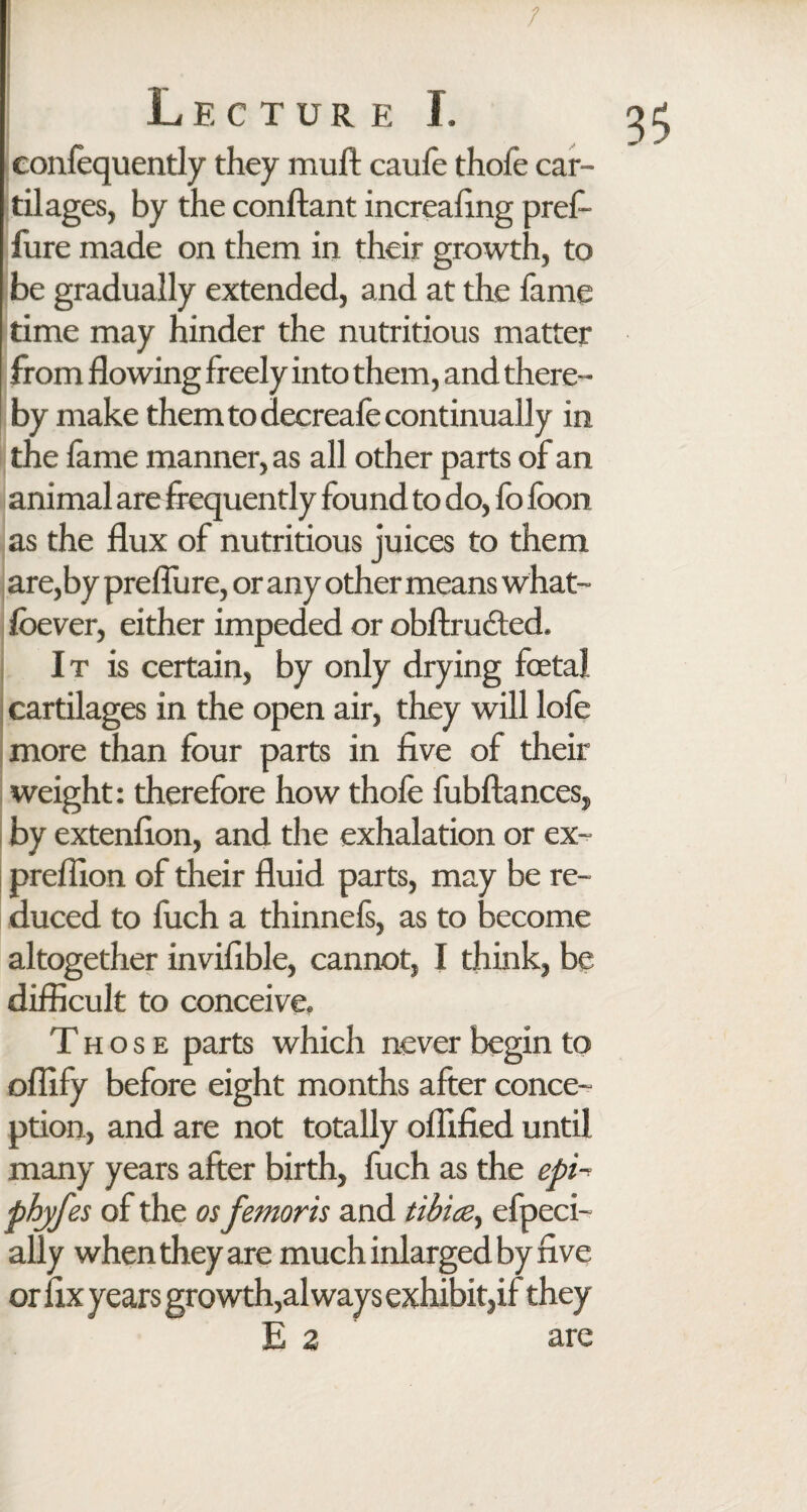 ; confequently they muft caule thofe car¬ tilages, by the conftant increaling prefi- fure made on them in their growth, to be gradually extended, and at the fame time may hinder the nutritious matter from flowing freely into them, and there¬ by make them to decreafe continually in the lame manner, as all other parts of an animal are frequently found to do, fo loon as the flux of nutritious juices to them are,by prefliire, or any other means what- fbever, either impeded or obftrudted. It is certain, by only drying foetal cartilages in the open air, they will lole more than four parts in five of their weight: therefore how thofe fubftances, by extenfion, and the exhalation or ex- preflion of their fluid parts, may be re¬ duced to fuch a thinnefs, as to become difficult to conceive. Those parts which never begin to oflify before eight months after conce¬ ption, and are not totally oflified until many years after birth, fuch as the epi~ phyfes of the os femoris and tibice, efpeci- ally when they are much inlarged by five or fix years growth,always exhibit,if they E 2 are 3$