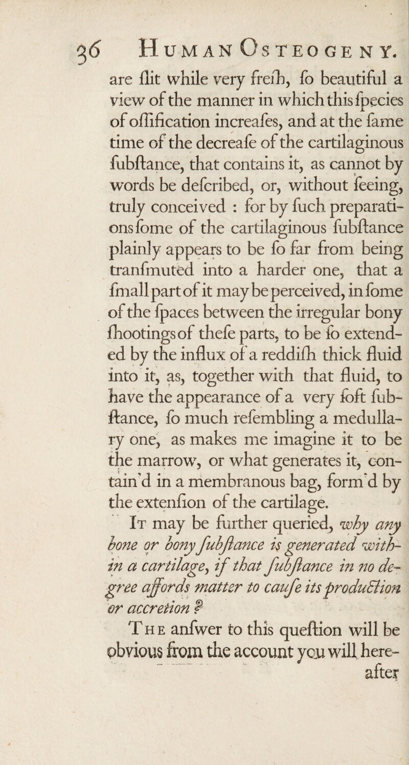 are flit while very freih, fo beautiful a view of the manner in which this fpecies of oflification increafes, and at the fame time of the decreafe of the cartilaginous fubftance, that contains it, as cannot by words be defcribed, or, without feeing, truly conceived : for by fuch preparati¬ ons fbme of the cartilaginous fubftance plainly appears to be fo far from being tranfmuted into a harder one, that a fmall part of it may be perceived, in fome of the fpaces between the irregular bony fhootings of thefe parts, to be fb extend¬ ed by the influx of a reddifh thick fluid into it, as, together with that fluid, to have the appearance of a very fbft fub¬ ftance, fo much refembling a medulla¬ ry one, as makes me imagine it to be the marrow, or what generates it, con¬ tain’d in a membranous bag, form d by the extenfion of the cartilage. It may be further queried, why any bone or bony 'fubftance is generated with¬ in a cartilage, if that JubJlance in no de¬ gree affords matter to caufe its produElion or accretion f T h e anfwer to this queftion will be obvious from the account you will here¬ after
