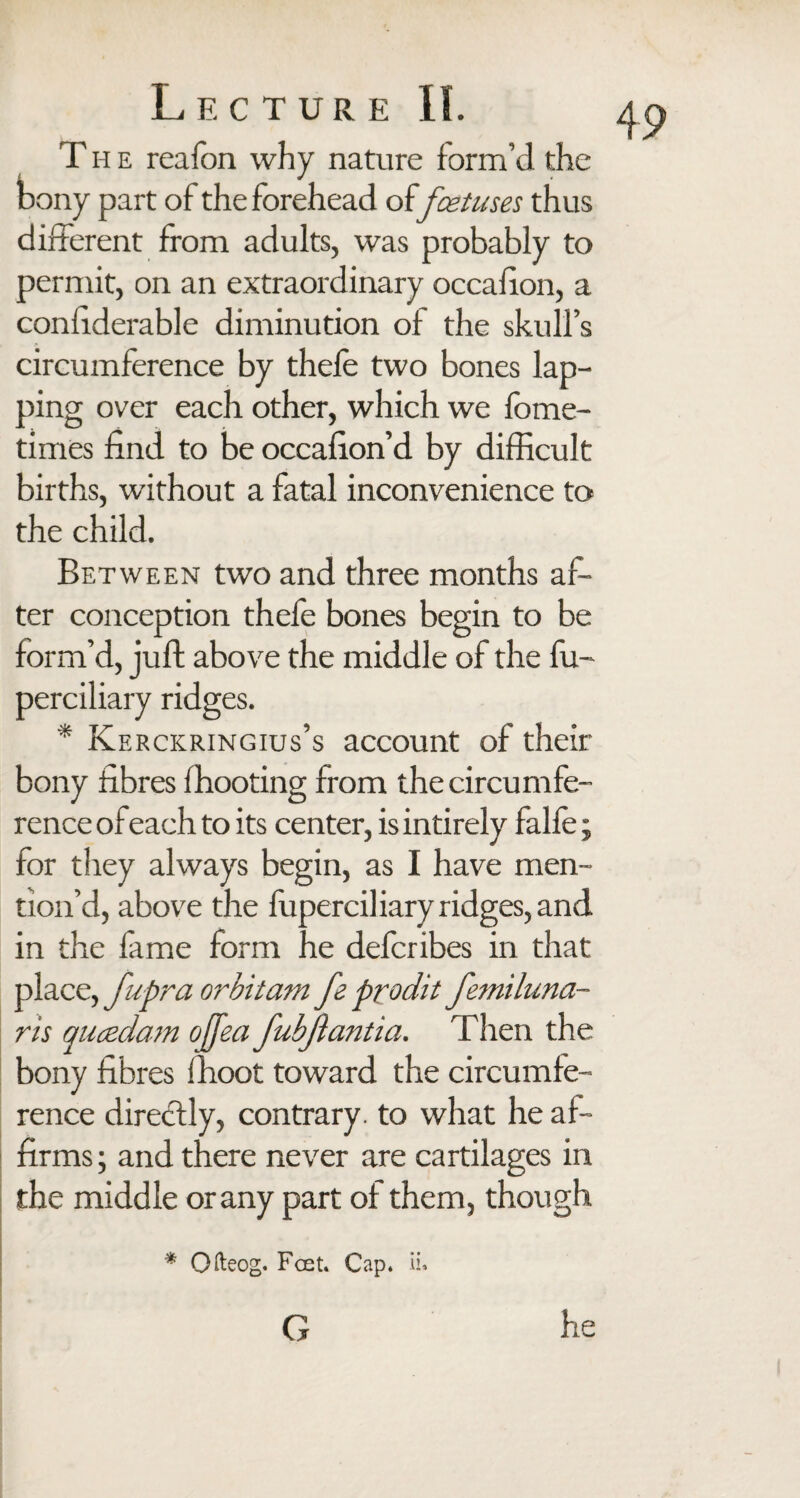 T h e reafon why nature form’d the bony part of the forehead of foetuses thus different from adults, was probably to permit, on an extraordinary occafion, a confiderable diminution of the skull’s circumference by thefe two bones lap¬ ping over each other, which we fome- times find to be occafion’d by difficult births, without a fatal inconvenience to the child. Between two and three months af¬ ter conception thefe bones begin to be form’d, juft above the middle of the fu- perciliary ridges. * Kerckringius’s account of their bony fibres fhooting from the circumfe¬ rence of each to its center, is intirely falfe; for they always begin, as I have men¬ tion’d, above the fuperciliary ridges, and in the fame form he defcribes in that place, fupra orbit am fe prodit femiluna- ris qucedam ofjea fubjiantia. Then the bony fibres ffioot toward the circumfe¬ rence directly, contrary, to what he af¬ firms; and there never are cartilages in the middle or any part of them, though * Qfteog. Feet. Cap. ii. G 49 he