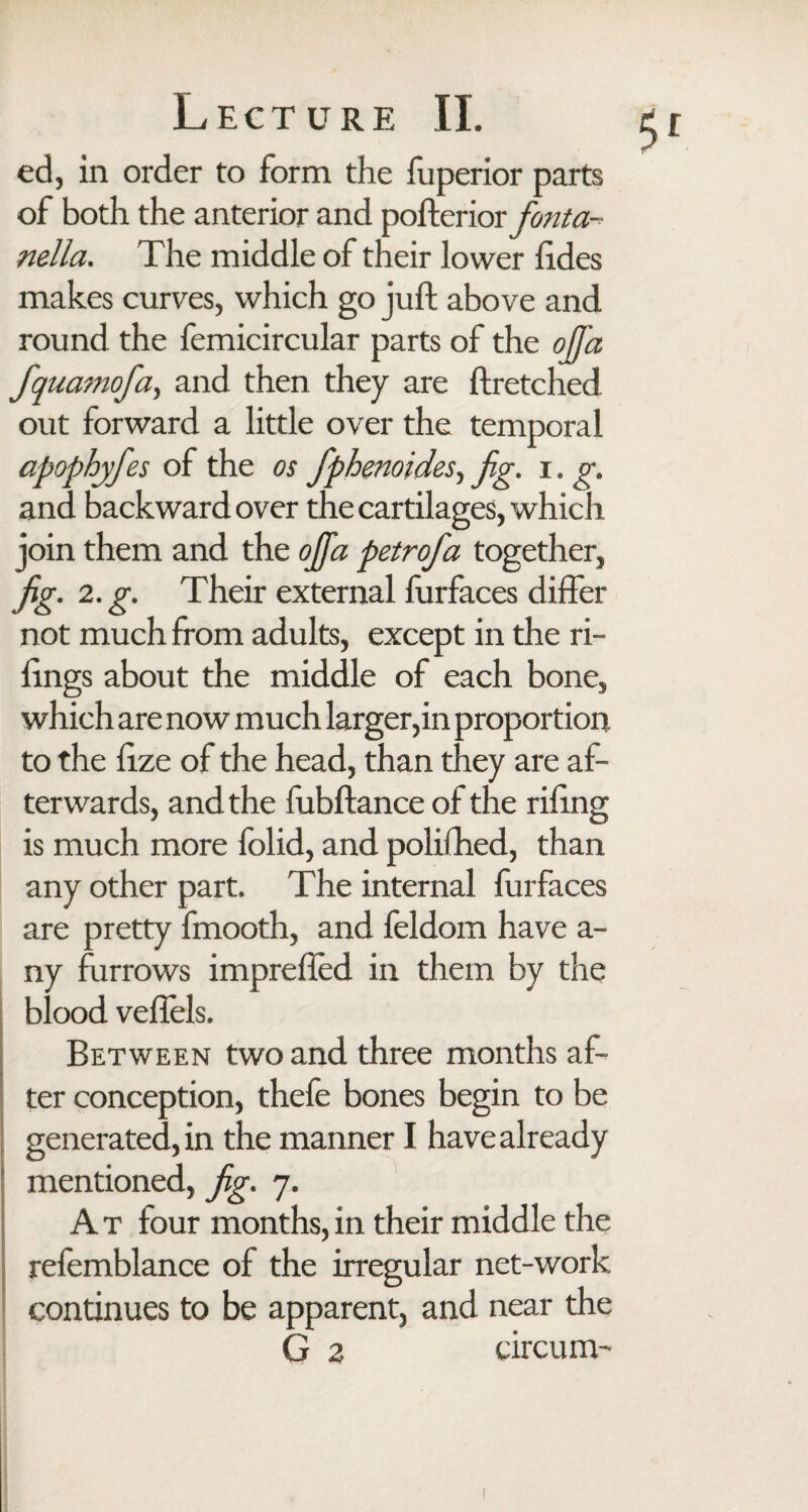 ed, in order to form the fuperior parts of both the anterior and pofterior fonta nella. The middle of their lower lides makes curves, which go juft above and round the femicircular parts of the ojj'a fquamofa, and then they are ftretched out forward a little over the temporal apophyfes of the os fphenoides, fig. i. g. and backward over the cartilages, which join them and the ojfa petrofa together, fig' 2. g. Their external furfaces differ not much from adults, except in the Ti¬ lings about the middle of each bone, which are now much larger,in proportion to the lize of the head, than they are af¬ terwards, and the fubftance of the riling is much more folid, and polilhed, than any other part. The internal furfaces are pretty fmooth, and feldom have a- ny furrows imprefled in them by the blood veflels. Between two and three months af¬ ter conception, thefe bones begin to be generated, in the manner I have already mentioned, fig. 7. A t four months, in their middle the refemblance of the irregular net-work continues to be apparent, and near the G 2 circum-