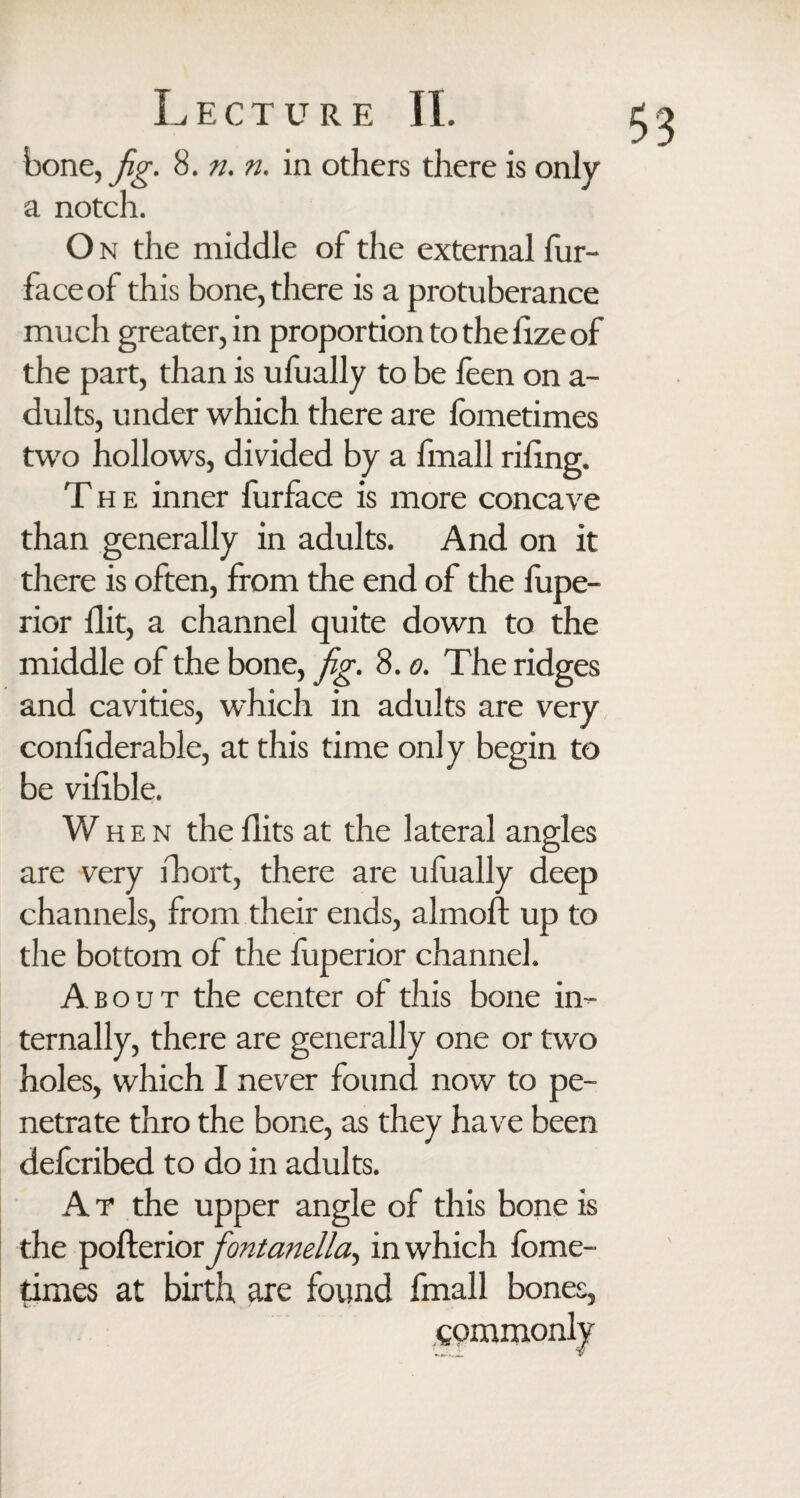 bone, fg. 8. n. n. in others there is only a notch. O n the middle of the external fur- face of this bone, there is a protuberance much greater, in proportion to the fize of the part, than is ufually to be feen on a- dults, under which there are fometimes two hollows, divided by a fmall riling. The inner furface is more concave than generally in adults. And on it there is often, from the end of the fupe- rior flit, a channel quite down to the middle of the bone, fig. 8.0. The ridges and cavities, which in adults are very confiderable, at this time only begin to be vifible. When the flits at the lateral angles are very ihort, there are ufually deep channels, from their ends, almoft up to the bottom of the fuperior channel. About the center of this bone in¬ ternally, there are generally one or two holes, which I never found now to pe¬ netrate thro the bone, as they have been defcribed to do in adults. A T the upper angle of this bone is the pofterior fontanella^ in which fome¬ times at birth are found fmall bones, commonly
