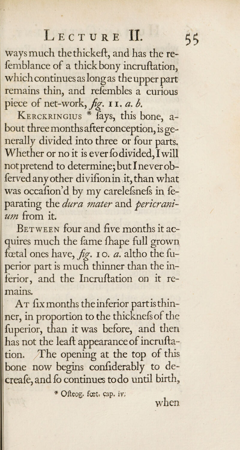 Ways much the thickest, and has the re- femblance of a thick bony incruftation, which continues as long as the upper part remains thin, and refembles a curious piece of net-work, Jg. 11. a. b. Kerckringius * fays, this bone, a- bout three months after conception, is ge¬ nerally divided into three or four parts. Whether or no it is ever fo divided, I will not pretend to determine; but I never ob- ferved any other divifionin it, than what was occafion’d by my carelelsnefs in fe- parating the dura mater and pericrani¬ um from it. Between four and five months it ac¬ quires much the fame fhape full grown foetal ones have, Jg. i o. a. altho the fu- perior part is much thinner than the in¬ ferior, and the Incruftation on it re¬ mains. At fix months the inferior part is thin¬ ner, in proportion to the thicknefs of the fuperior, than it was before, and then has not the leafl appearance of incruffa- tion. /The opening at the top of this bone now begins confiderably to de~ creafe, and lo continu es to do until birth, * Ofteog. foet» cap, iv; when