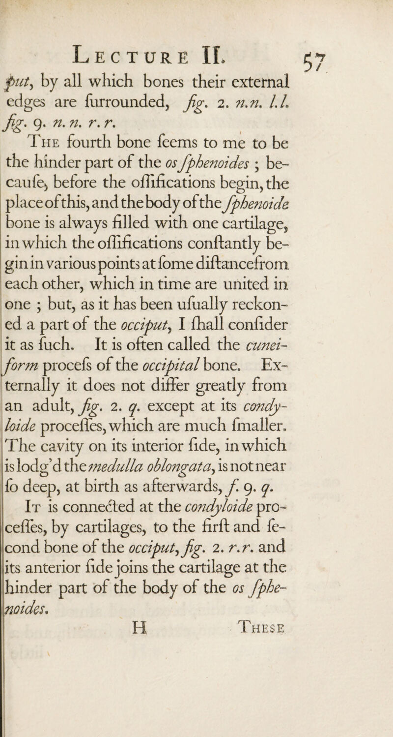 put, by all which bones their external edges are furrounded, fig. 2. n.n. l.h fig. 9. n. n. r. r. The fourth bone feems to me to be the hinder part of the osfiphenoides ; be- caufej before the offifications begin, the place of this, and the body of the fiphenoide. Done is always filled with one cartilage, in which the offifications conftantly be¬ gin in various points at fome diftancefrom. each other, which in time are united in one ; but, as it has been ufually reckon¬ ed a part of the occiput, I fhall confider it as fuch. It is often called the cunei¬ form procefs of the occipital bone. Ex¬ ternally it does not differ greatly from an adult, fig. 2. q. except at its condy- loide precedes, which are much fmaller. The cavity on its interior fide, in which is lodg’d the medulla oblongata, is not near fc deep, at birth as afterwards, f 9. q. It is connected at the condyloide pre¬ cedes, by cartilages, to the firft and fe- cond bone of the occiput,fig. 2. r.r. and its anterior fide joins the cartilage at the hinder part of the body of the os fiphe¬ noides. H These