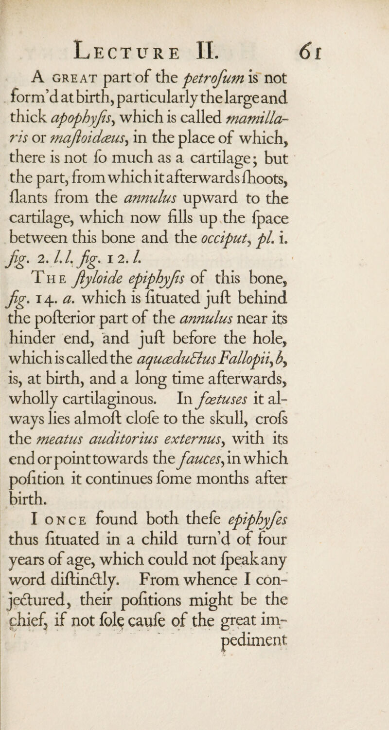 f A great part of the petrofum is not form’d at birth, particularly the large and thick apophyfis, which is called mamilla- ris or majloidceus, in the place of which, there is not lo much as a cartilage; but the part, from which it afterwards fhoots, Hants from the annulus upward to the cartilage, which now fills up the foace between this bone and the occiput, pi. i. jig. 2. l.l.fig. i 2. /. T h e Jlyloide epiphyfs of this bone, hinder end, and juft before the hole, which is called the aquceduElus Fallopii, b, is, at birth, and a long time afterwards, wholly cartilaginous. In foetuses it al¬ ways lies almoft dole to the skull, crofs the meatus auditorius externus, with its end or point to wards the fauces, in which xofition it continues fome months after :>irth. I once found both thefe epiphyfes thus fituated in a child turn’d of four years of age, which could not fpeak any word diftin&ly. From whence I con¬ jectured, their pofitions might be the chief, if not foie caufe of the great im¬ pediment