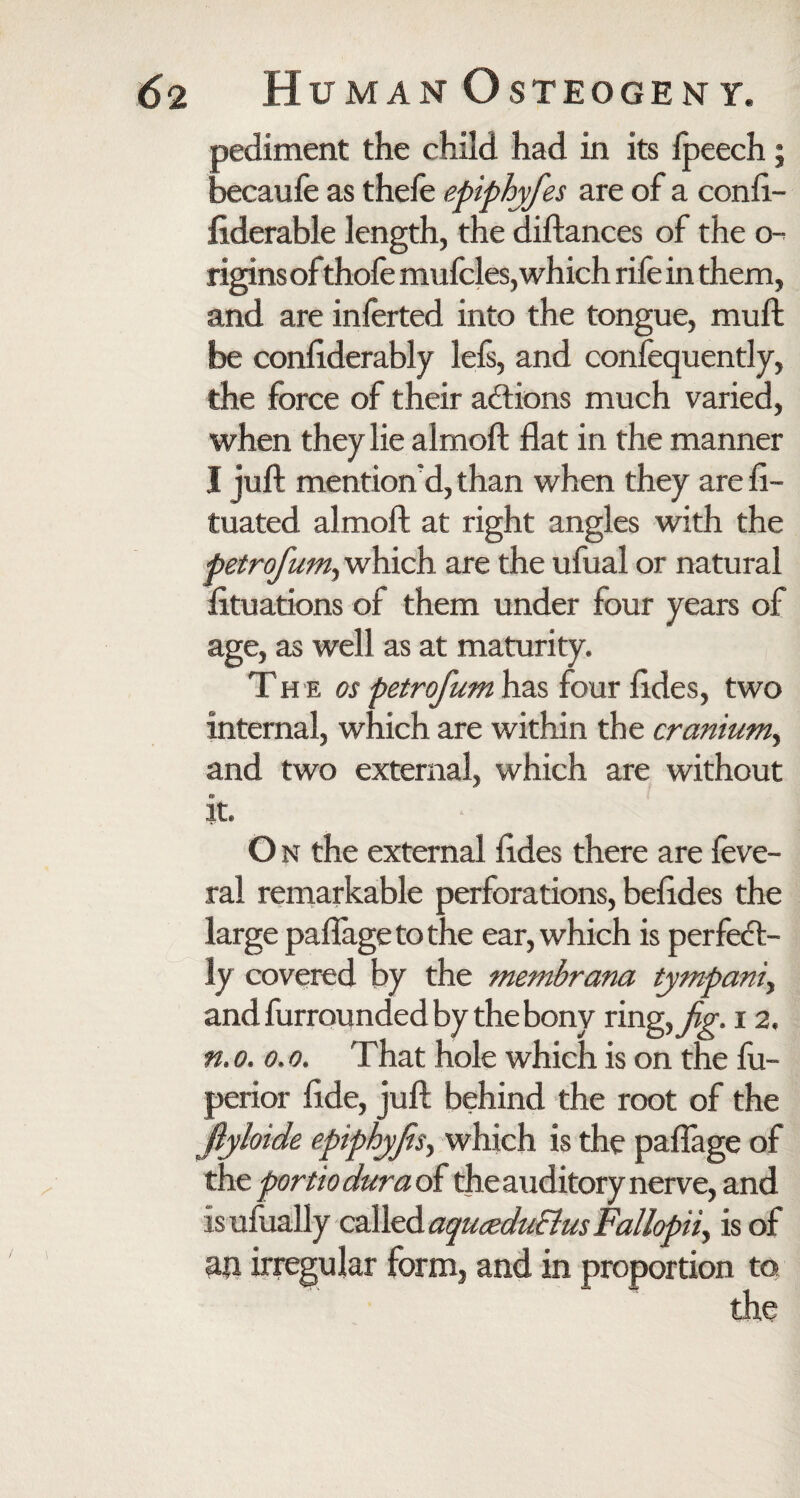 pediment the child had in its ipeech; becaufe as thefe epiphyfes are of a conft- liderable length, the diftances of the o- rigins of thofe mufcles, which rife in them, and are inferted into the tongue, mull be considerably lefs, and confequently, the force of their actions much varied, when they lie almoft flat in the manner I juft mention'd, than when they are fi- tuated almoft at right angles with the petrofumy which are the ufual or natural fltuations of them under four years of age, as well as at maturity. Th e os petrofum has four ftdes, two internal, which are within the cranium^ and two external, which are without it. O n the external ftdes there are feve- ral remarkable perforations, beftdes the large paflagetothe ear, which is perfect¬ ly covered by the membrana tympanic and furrounded by the bony ringyJig. 12. n, 0. 0.0. That hole which is on the lu- perior ftde, juft behind the root of the fiyloide epiphyjis, which is the paflage of the portio dura of the auditory nerve, and is ufually called aquceduEius FalIopii> is of aji irregular form, and in proportion to