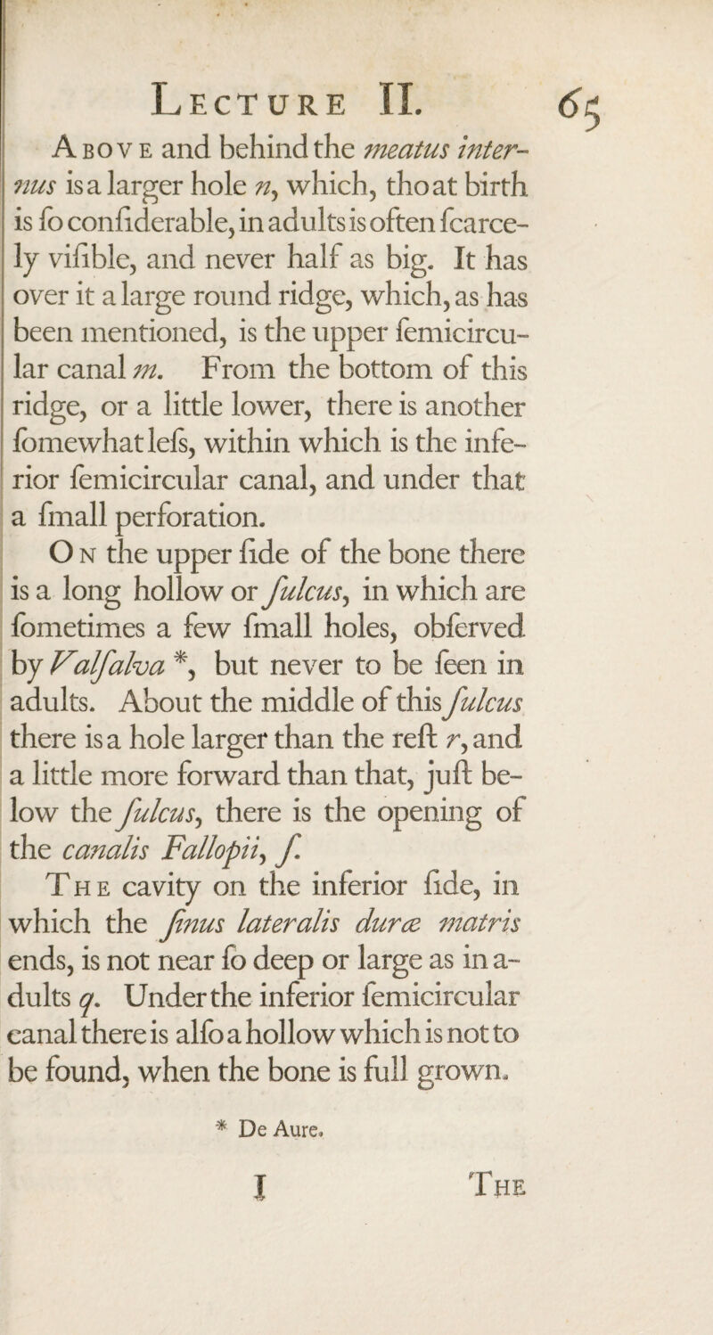 Above and behind the meatus inter- nus is a larger hole ny which, thoat birth is lo confiderable, in adul ts is often fcarce- ly vifible, and never half as big. It has over it a large round ridge, which, as has been mentioned, is the upper femicircu- lar canal m. From the bottom of this ridge, or a little lower, there is another lomewhat lefs, within which is the infe¬ rior femicircular canal, and under that a fmall perforation. O n the upper fide of the bone there is a long hollow or fulcus, in which are fometimes a few fmall holes, obferved by Valfalva *, but never to be feen in adults. About the middle of this fulcus there is a hole larger than the reft r, and a little more forward than that, juft be¬ low the fulcus, there is the opening of the canalis Fallopii, f The cavity on the inferior fide, in which the fnus lateralis durce matris ends, is not near fo deep or large as in a- dults q. Under the inferior femicircular canal there is alfo a hollow which is not to be found, when the bone is full grown. \ * De Aure»