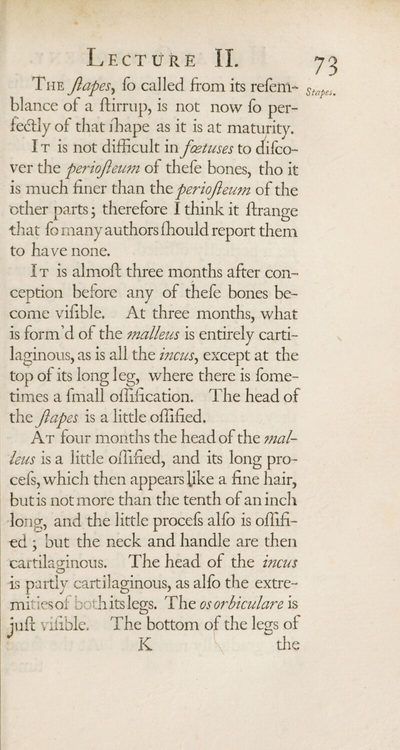 The Japes, fo called from its refcm-- hlance of a ftirrup, is not now fo per¬ fectly of that drape as it is at maturity. I t is not difficult in foetuses to difco- ver the periojeum of thefe bones, tho it is much finer than the periojleum of the other parts; therefore I think it ftrange that fo many authors fhould report them to have none. I t is almoft three months after con¬ ception before any of thefe bones be¬ come vifible. At three months, what is form’d of the malleus is entirely carti¬ laginous, as is all the incus, except at the top of its long 1 eg, where there is fome- times a fmall offification. The head of the Japes is a little offified. At four months the head of the mal¬ leus is a little offified, and its long pro- cefs, which then appears like a fine hair, but is not more than the tenth of an inch long, and the little procefs alfo is offifi¬ ed ; but the neck and handle are then cartilaginous. The head of the incus O is partly cartilaginous, as alfo the extre¬ mities of both its legs. The os orbiculare is juft vifible. The bottom of the lea's of K ~ tire 73 Stapes,