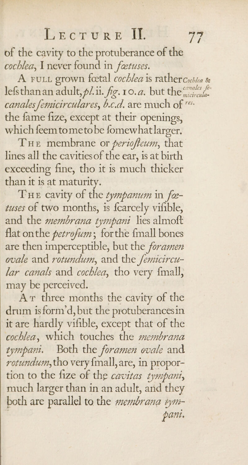 of the cavity to the protuberance of the cochlea, I never found in foetuses. A full grown foetal cochlea is rathercv/v^ & lefs than an adult, pi. ii .fig. io.a. but the ffdd canalesfemicirculares, b.c.d. are much of the lame fize, except at their openings, which feem to me to be fomewhat larger. The membrane orperiofcum, that lines all the cavities of the ear, is at birth exceeding fine, tho it is much thicker than it is at maturity. The cavity of the tympanum in foe¬ tuses of two months, is fcarcely vifible, and the membrana tympani lies almoft flat on the petrofmn; for the fmall bones are then imperceptible, but the foramen ovale and rotundum, and the femicircu- lar canals and cochlea, tho very fmall, may be perceived. At three months the cavity of the drum is form’d, but the protuberances in it are hardly vifible, except that of the cochlea, which touches the membrana tympani. Both the foramen ovale and rotundum, tho very fmall, are, in propor¬ tion to the fize of the cavitas tympani, much larger than in an adult, and they both are parallel to the membrana tym-