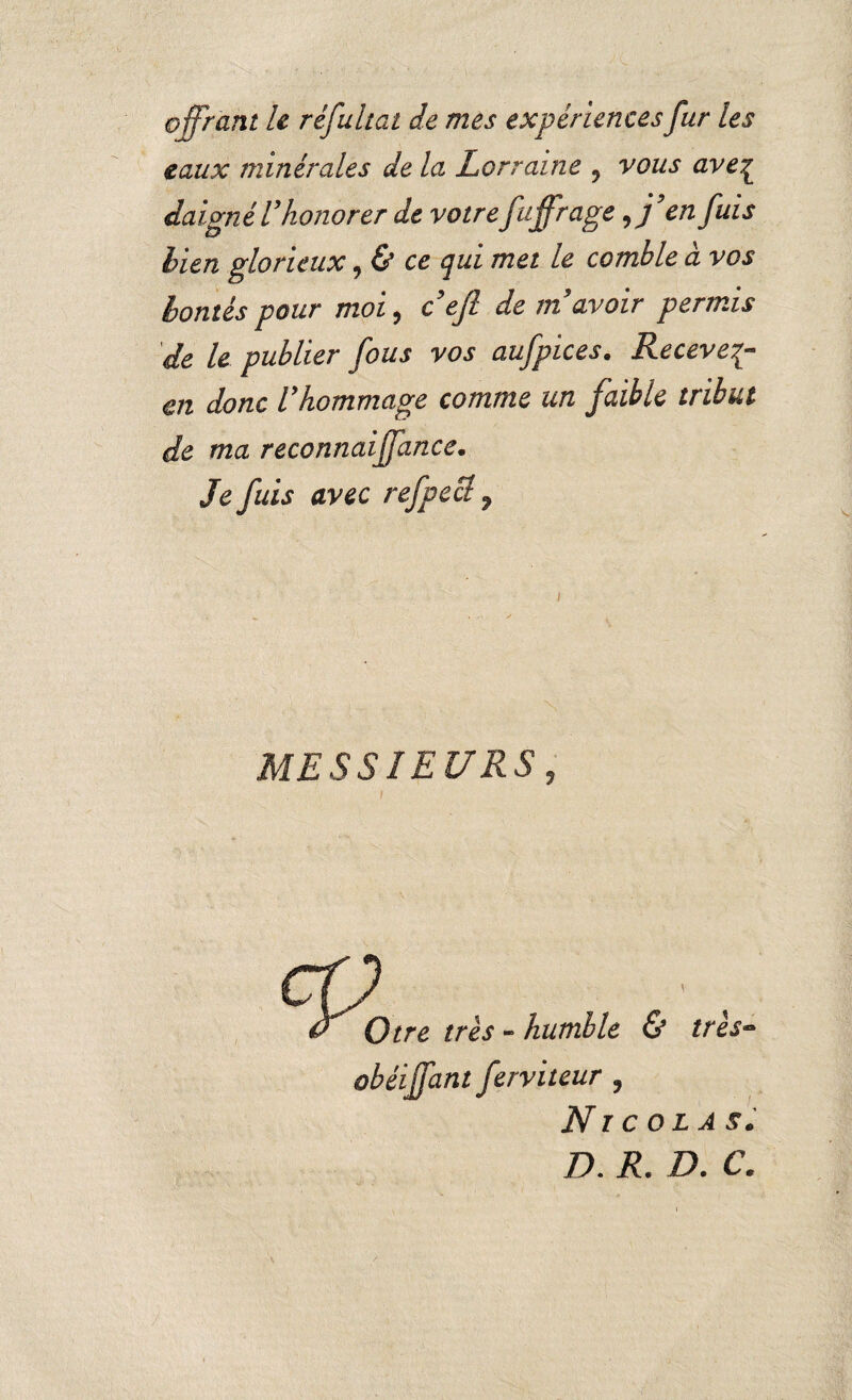 offrant le réfultat de mes expériences fur les eaux minérales de la Lorraine ? vous ave£ daigné Vhonorer de votre fffrage * j en fuls bien glorieux, & ce qui met le comble à vos bontés pour moi, c efl de m avoir permis de le publier fous vos aufpices. Recevez- en donc Vhommage comme un faible tribut de ma reconnaiffance. Je fuis avec refpecl 7 MESSIEURS, Otre très - humble & très- obéiffant ferviteur , Nicolas. D. R. D. C.