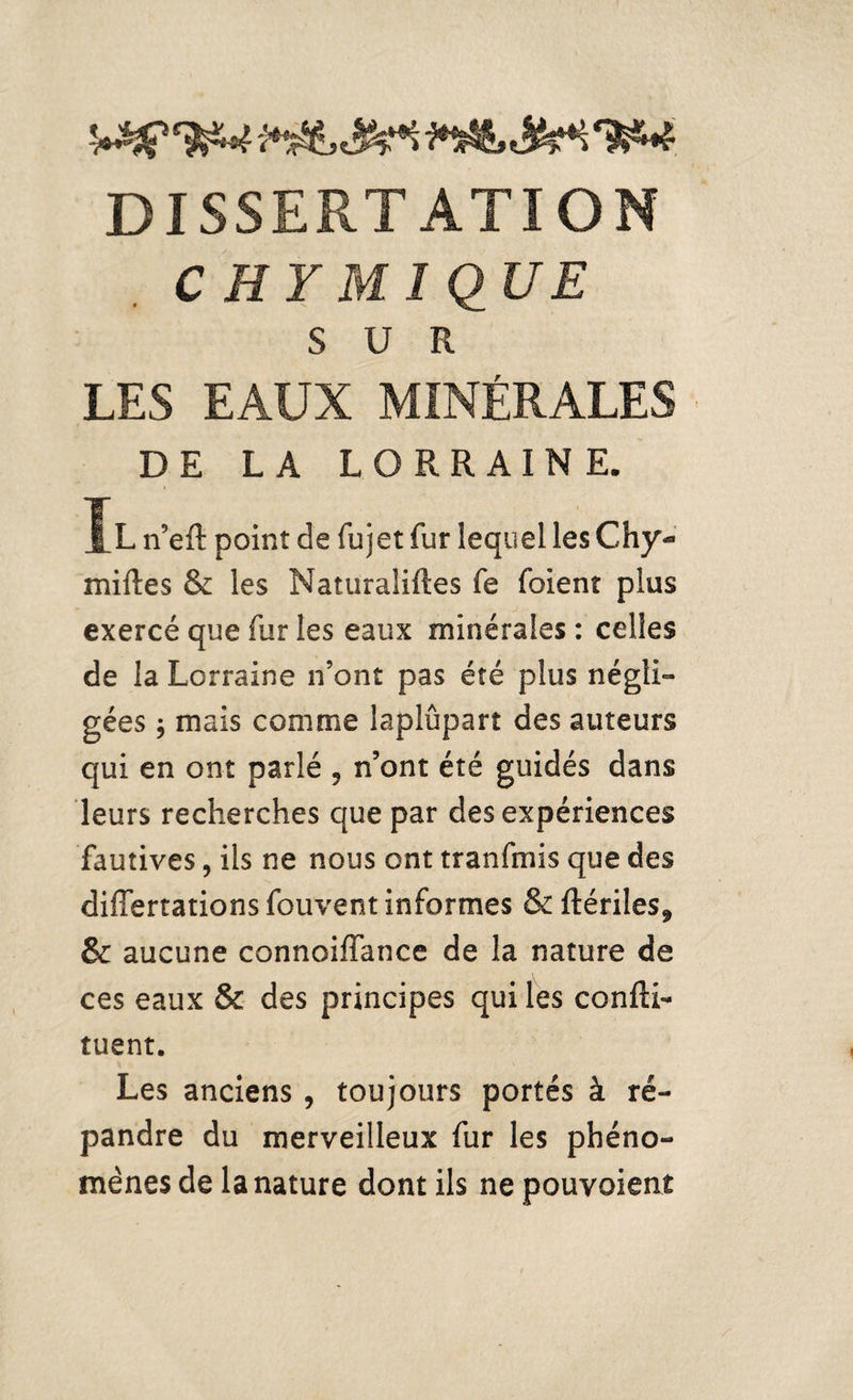 C H Y M î QUE SUR LES EAUX MINÉRALES DE L A LORRAINE. Il tïeft point de fujet fur lequel les Chy- milles & les Naturaliftes fe foienr plus exercé que fur les eaux minérales: celles de la Lorraine n’ont pas été plus négli¬ gées ; mais comme laplûpart des auteurs qui en ont parlé 9 n’ont été guidés dans leurs recherches que par des expériences fautives, iis ne nous ont tranfmis que des differtations fouvent informes & ftériles* & aucune connoiffance de la nature de ces eaux & des principes qui les confK- tuent. Les anciens , toujours portés à ré¬ pandre du merveilleux fur les phéno¬ mènes de la nature dont ils ne pouvoient