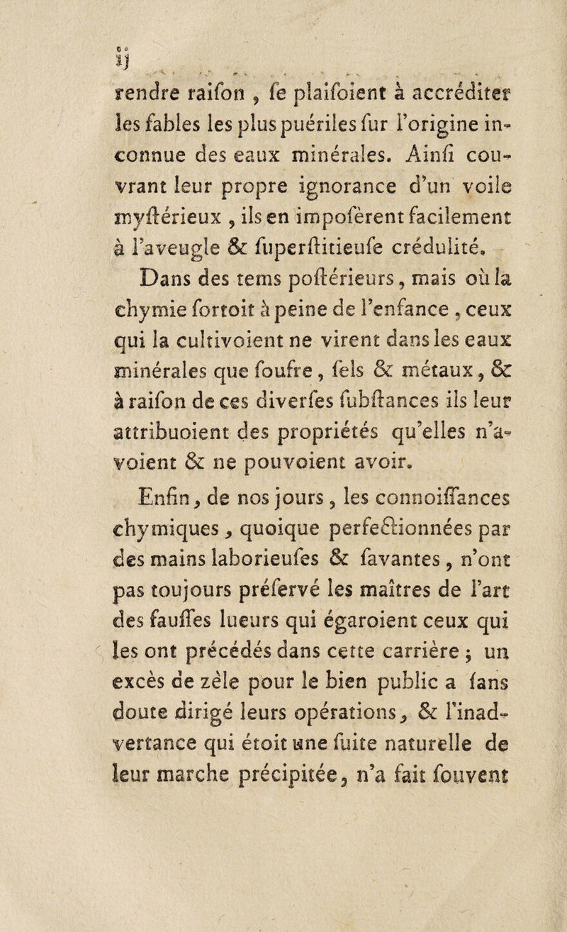 ÏJ JT % -'S, % •> rendre raifon 9 fe plaifoient à accréditer les fables les plus puériles fur l’origine in¬ connue des eaux minérales, Ainfî cou¬ vrant leur propre ignorance d’un voile myftérieux 5 ils en impofèrent facilement à Taveugle & fuperftitieufe crédulité. Dans des rems poftérieurs, mais où la ehymie fortoit à peine de l’enfance , ceux qui la cultivoient ne virent dans les eaux minérales que foufre, fels & métaux ? & à raifon de ces diverfes fubftances ils leur attribuaient des propriétés qu’elles n’a- voient & ne pouvoient avoir. Enfin* de nos jours 5 les connoiffances chyiniques * quoique perfeftionnées par des mains laborieufes & favantes , n’ont pas toujours préfervé les maîtres de Fart des fauffes lueurs qui égaroient ceux qui les ont précédés dans cette carrière ; un excès de zèle pour le bien public a fans doute dirigé leurs opérations* & l’inad¬ vertance qui étoit une fuite naturelle de leur marche précipitée 3 n’a fait fouvent