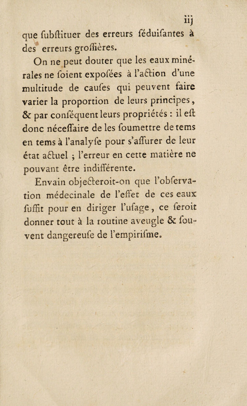 11) que fubftituer des erreurs féduifantes à des erreurs groffières. On ne peut douter que les eaux miné¬ rales ne foient expofées à l’aftion d’une multitude de caufes qui peuvent faire varier la proportion de leurs principes 9 & par conféquent leurs propriétés : il eft donc néceffaire de les foumettre detems en tems à l’analyfe pour s’affurer de leur état afliuel ; l’erreur en cette matière ne pouvant être indifférente. Envain objefteroit-on que l’obferva- îion médecinale de l’eflet de ces eaux fuffit pour en diriger l’iifage ? ce feroit donner tout à la routine aveugle & fou- vent dangereufe de l’empirifaîe*