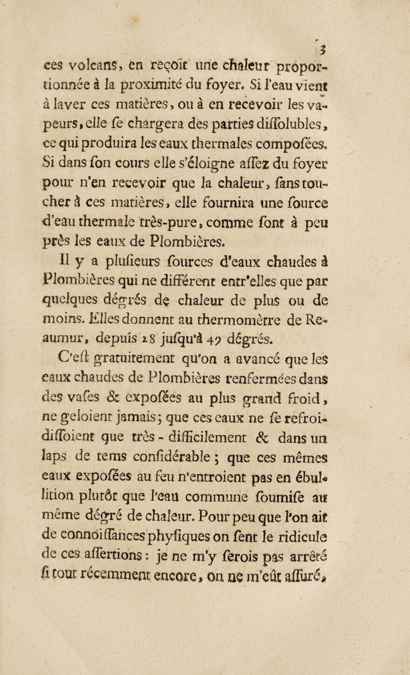 r- ces volcans, en reçoit une chaleur propor¬ tionnée à la proximité du foyer. Si feau vient ». à laver ces matières, ou à en recevoir les va¬ peurs* elle fe chargera des parties diffolubîes, ce qui produira les eaux thermales compofées. Si dans fon cours elle s’éloigne affez du foyer pour n’en recevoir que la chaleur, fans tou¬ cher à ces matières, elle fournira une fource d’eau thermale très-pure, comme font à peu près les eaux de Plombières. Il y a plufieurs fources d’eaux chaudes à Plombières qui ne différent entr'elles que par quelques dégrés dç chaleur de plus ou de moins. Elles donnent au thermomèrre de Re- aumur, depuis z8 jufqu’à 49 dégrés. C’efi gratuitement qu’on a avancé que Ie$ eaux chaudes de Plombières renfermées dans des vafes & expofées au plus grand froid, ne geloient jamais ; que ces eaux ne fe refroi- diffoient que très - difficilement & dans un laps de te ms confidérable ; que ces mêmes eaux expoféês au feu n’entroient pas en ébu!« lition plutôt que beau commune fbumifè au même dégré de chaleur. Pour peu que l'on ait de connoifTancesphyfîqueson fent le ridicule de ces aliénions : je ne m’y fèrois pas arrêté fi tout récemment encore, on ne m’eût alluré*