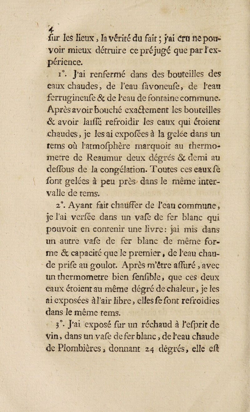 / fur les lieux, la vérité du fait ; j’ai cm ftepott- voir mieux détruire ce préjugé que par l’ex¬ périence. i°. J’ai renfermé dans des bouteilles des eaux chaudes, de l'eau favoneufe, de l’eau ferrugineufe & de l’eau de fontaine commune. Après avoir bouché exactement les bouteilles & avoir laiffé refroidir les eaux qui étoienr chaudes, je les ai expofées à la gelée dans un tems où l’atmofphère marquait au thermo¬ mètre de Reaumur deux dégrés & demi au deffous de la congélation. Toutes ces eaux fè font gelées à peu près> dans le même inter¬ valle de tems. 2°. Ayant fait chauffer de Tcau commune, je l’ai verfée dans un vafè de fer blanc qui pouvoir en contenir une livre : jai mis dans un autre vafe de fer blanc de même for¬ me & capacité que le premier , de l’eau chau¬ de prife au goulot. Après m’être afftiré, avec un thermomètre bien fenflble, que ces deux eaux étoient au même dégré de chaleur, je les ai exposées à l’air libre, elles fe font refroidies dans le même tems. 3°. J'ai exposé fur un réchaud à refpriî de Vin, dans un vafe de fer blanc, de l’eau chaude de Plombières, donnant 24 dégrés, elle eft