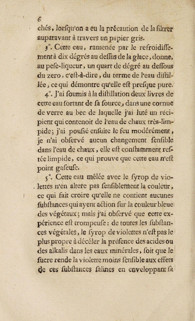 ( g cités, lorfqtron a en la précaution de la filtrer auparavant à travers un papier gris. $°. Cette eau, ramenée par le refroidi/Te- ment à dix dégrés au deffus de la glace, donne, au pefediqueur, un quart de dégré au défions du zéro * c5eft>à-dire, du terme de l’eau diftil- lée, ce qui démontre quelle eft prefque pure. 4°. j’ai fournis à la diftillation deux livres de cette eau fôrtant de fa fource> dans une cornue de verre au bec de laquelle j’ai luté un réci¬ pient qui contenoit de i’eau de chaux très-lim* pide; j’ai poufsé enfuite le feu modérément, je n’ai obfèrvé aucun changement fenfible dans l’eau de chaux, elle eft conftamment reft téelimpide, ce qui prouve que cette eau n’eft point 5 °. Cette eau mêlée avec le fyrop de vio- , Jettes n’en altéré pas fenfxblement la couleur * ce qui fait croire qu’elle ne contient aucunes fiibftances quiayent aélion fur la couleur bleue des végétaux ; mais j’ai obfervé que cette ex¬ périence eft trompeufe : de toutes les fubftan- ces végétales, le fyrop de violettes n’eftpasle plus propre à décéler la préfence des acides ou des aikalis dans les eaux minérales, fbit que le fucre rende la violette moins fenfible aux effets ces fubftances falines en enveloppant fa