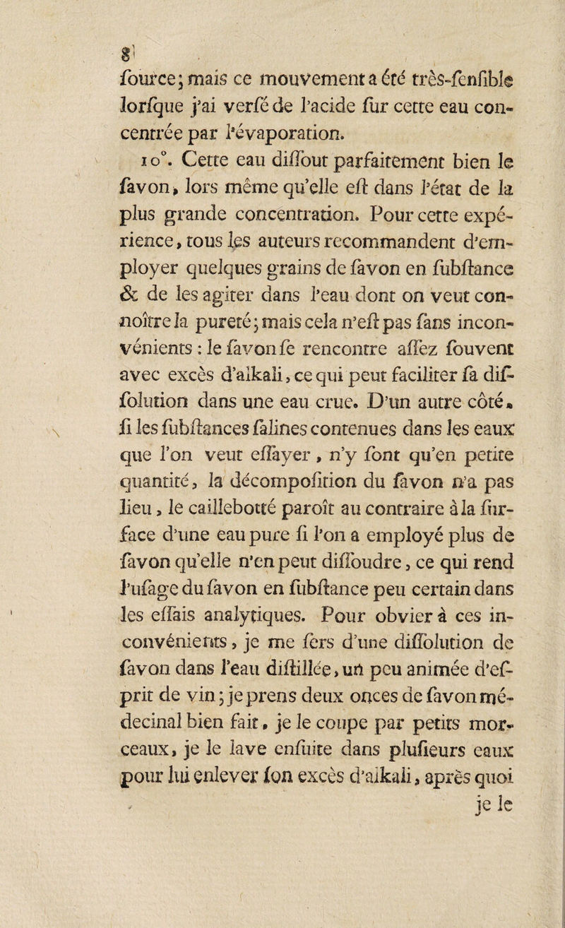 g! fource;mais ce mouvement a été très-fenfibk lorfque j'ai verfé de l’acide iur cette eau con¬ centrée par l'évaporation. io°. Cette eau dilîbut parfaitement bien le favon, lors même qu’elle eft dans l'état de k plus grande concentration. Pour cette expé¬ rience , tous les auteurs recommandent d’em¬ ployer quelques grains de favon en fubftanœ & de les agiter dans l’eau dont on veut con- noîtrela pureté ; mais cela n’eft pas fans incon¬ vénients : le favon fe rencontre allez fouvent avec excès d’aikaü, ce qui peut faciliter fa dit folution dans une eau crue. D’un autre côté* ii les fubftances falines contenues clans les eaux que Ion veut effayer, n’y font qu’en petite quantité 3 la décompofition du favon n’a pas lieu, le caillebotté paroît au contraire à la fur- face d’une eau pure fi l’on a employé plus de favon quelle n’en peut diffoudre, ce qui rend l’ufage du favon en fubftance peu certain dans les eifais analytiques. Pour obvier à ces in¬ convénients , je me fers d’une diffolution de favon dans l’eau diftillée, un peu animée d’ef- prit de vin;jeprens deux onces de favon mé- decinal bien fait • je le coupe par petits mor¬ ceaux, je le lave enfuite dans plufieurs eaux pour lui enlever ion excès d’aikali, après quoi je le