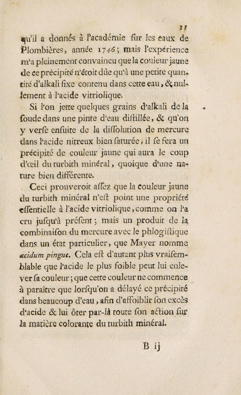 qu'il a donnés à Pacadémie fur les eaux de Plombières, année 17^6; mais l’expérience m’a pleinement convaincu que la couleur jaune de ce précipité n’étoit due qu’à une petite quan* cité d’alkali fixe contenu dans cette eau, ^nul¬ lement à l’acide vitrioliqueb Si l’on jette quelques grains d’alkaîi de la foudedans une pinte d’eau diflillée, & qu’on y verfe enfuite de la diffolution de mercure dans l’acide nitreux bien faturée > il fefera un précipité de couleur jaune qui aura le coup d’oeil du turbith minéral, quoique dhine na- rure bien différente» Ceci prouveroit a (fez que la Couleur jaune du turbith minéral n’efi: point une propriété çflèntielle à l’acide vitriolique, comme on l’a cru jufqu’à préfent ; mais un produit de la combinaifon du mercure avec le phlogiiiique dans un état particulier, que Mayer nomme ucidum pingue. Cela eft d’autant plus vraifèm- blable que l’acide le plus fbible peut lui enle¬ ver fa couleur ; que cette couleur ne commence à paraître que lorfqu’on à délayé ce précipité dans beaucoup d’eau, afin d’afFoiblir ion excès d’acide & lui ôter par-là toute fon aélion fur h matière colorante du turbith minéral. B ij