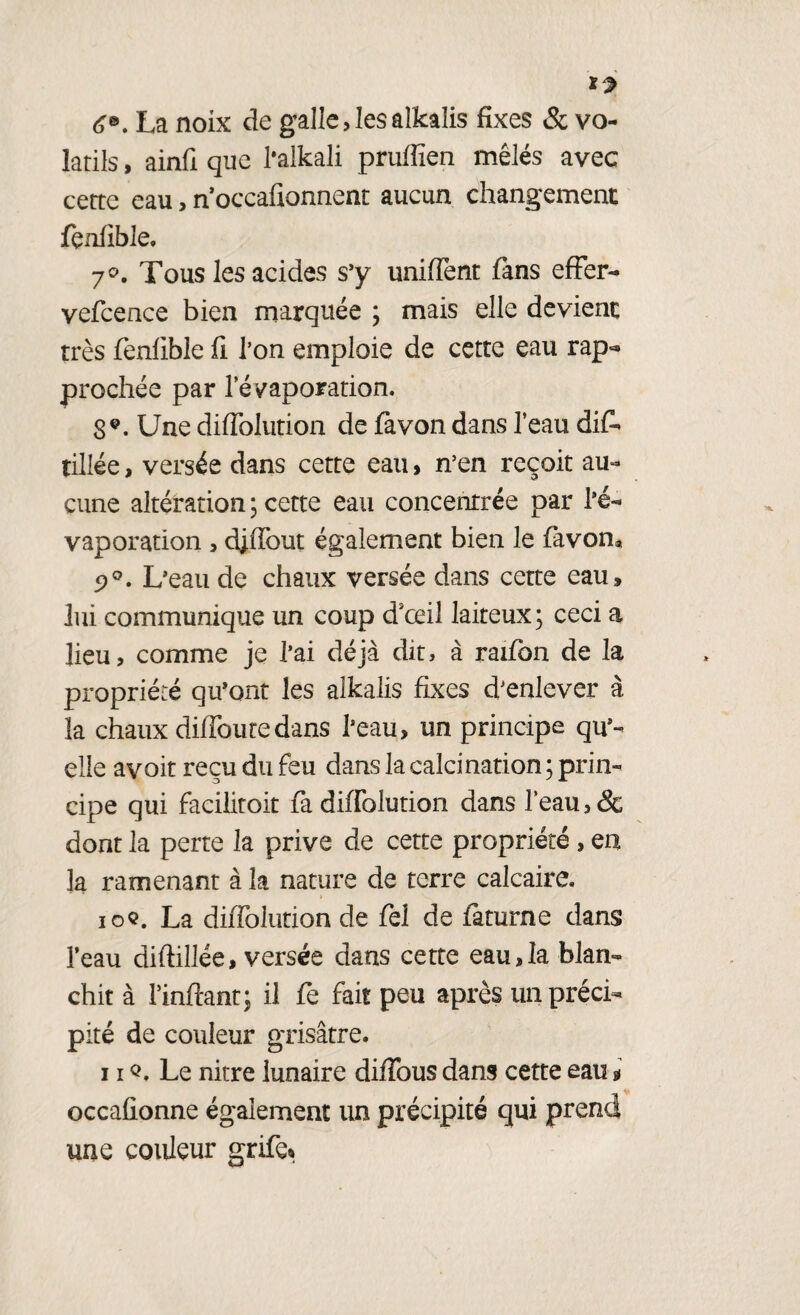 6®. La noix de galle, les alkalis fixes & vo¬ latils , ainfi que l’alkali prufiîen mêlés avec cette eau,n’occafionnent aucun changement fçnfible. 7°. Tous les acides s’y unifient fans effer- vefcence bien marquée ; mais elle devient très fenfible fi l’on emploie de cette eau rap<* prochée par l'évaporation. S9. Une diffolution de fa von dans l’eau dis¬ tillée , versée dans cette eau, n’en reçoit au¬ cune altération ; cette eau concentrée par l’é¬ vaporation , djffout également bien le favon* 9°. L’eau de chaux versée dans cette eau» lui communique un coup d'œil laiteux; ceci a lieu, comme je l’ai déjà dit, à raifon de la propriété qu’ont les alkalis fixes d’enlever à la chaux diffoutedans l’eau, un principe qu% elle avoit reçu du feu dans la calcination ; prin¬ cipe qui facilitoit fa diffolution dans l’eau, & dont la perte la prive de cette propriété , en 3a ramenant à la nature de terre calcaire. ioc. La diffolution de fel de faturne dans i’eau diftillée, versée dans cette eau,la blan¬ chit à Pinfiant; il fe fait peu après un préci¬ pité de couleur grisâtre. 11Q. Le nitre lunaire diffous dans cette eau * occafionne également un précipité qui prend une couleur grife%