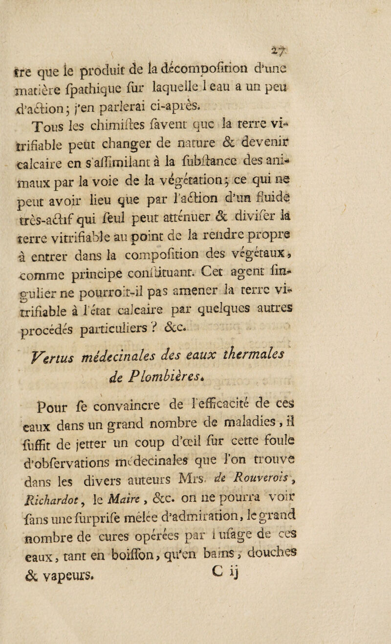 trre que le produit de la dccompofîtion dune matière fpathique fur laquelle 1 eau a un peu d’aâion ; j'en parlerai ci-après. Tous les chimiftes favent que la terre vi- trifiable peut changer de nature & devenir calcaire en s alîîmilant à la fiibitance des ani¬ maux par la voie de la végétation ; ce qui ne peut avoir lieu que par Taftion d’un fluide très-aûif qui feul peut atténuer & divifer là terré vitrifiable au point de la rendre propre à entrer dans la compofition des végétaux, comme principe comdtuant. Cet agent fin* cm lier ne pourroit-il pas amener la terre vi- rrifiable à Tétât calcaire par quelques autres procédés particuliers ? me de anal es des eaux thermales de Plombières* Pour fe convaincre de l'efficacité de ces eaux dans un grand nombre de maladies , il fuffit de jetter un coup d’cei! fur cette foule d’obfervations médecinales que ion trouve dans les divers auteurs Mrs* de Rowv crois 9 Richardot, le Maire , &c. on ne pourra voir fans une furprife mêlee d’admiration, le grand nombre de cures opérées par 1 tirage de ces eaux, tant en boiffon > qu’en bains 3 douches & vapeurs» C ij