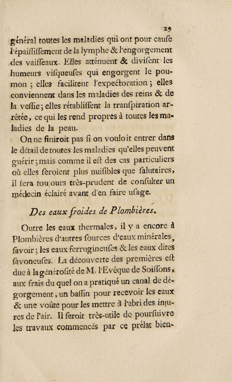 general toutes les maladies qui ont pour caufe l’epaiffiffement de la lymphe & l’engorgement des vaiffeaux. Elles atténuent & divifent les humeurs vifqueufes qui engorgent le pou¬ mon ; elles facilitent l’expefloration \ elles conviennent dans les maladies des reins & de îa veffie ; elles rétabliffent la tranfpiration ar¬ rêtée, ce qui les rend propres à toutes les ma» ladies de la peau. On ne finiroit pas !î on vouloir entrer dans le détail de toutes les maladies quelles peuvent guérir ; mais comme il eft des cas particuliers ou elles fèroient plus nuifibles que falutaires, il fera toujours très-prudent de confuiter un médecin éclairé avant d'en faire ufage. Des eaux froides de Plombières* Outre les eaux thermales, il y a encore à Plombières d’autres fources d’eaux minérales, lavoir ; les eaux ferrugineufes & les eaux dites favoneufes. La découverte des premières dl due à kgénérofité de M. l’Evêque de Soiffons* aux frais du quel on a pratique un. canal de dé¬ gorgement , un balîïn pour recevoir les eaux & une voûte pour les mettre à l’abri des inju¬ res de l’air. Il feroit très-utile de pourfuivre les travaux commencés par ce prélat bien-