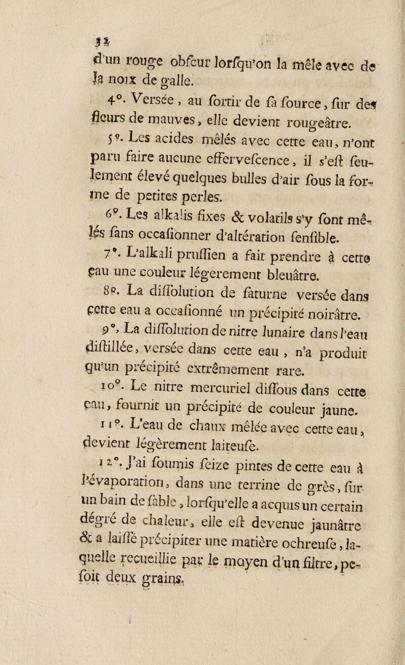 $% d UH rouge obfcur lorfqu’on la mêle avec de h noix de galle. 4°* Versee , au fortir de fa four ce, fur de>? fleurs de mauves, elle devient roug'eâtre. Les acides mêlés avec cette eau., n’ont paru faire aucune effervefcenee, il s’efl feu¬ lement éleve quelques bulles d’air fous la for- me de petites perles. 6Q. Les alkaüs fixes & volatils s’y font me- îgs fans Gccafionner d’altération fenfible. 7** L’aikali pruffien a fait prendre $ cette £au une couleur légèrement bleuâtre. S p. La diffolution de faturne versée dans ççtte eau a oc.eafionné un précipité noirâtre. La diffolution de nirre lunaire dans l’eau diflillée 5 versee dans cette eau , n’a produit qu^un précipité extrêmement rare. i g9. Le nitre mercuriel diffous dans cette Pau > fournit un précipité de couleur jaune. 119. L eau de chaux mêlée avec cette eau, devient légèrement laiteufe. 1z*m J’8* fournis fieize pintes de cette eau à l'évaporation, dans une terrine de grès,fur un bain de fable, lorfqu’elle a acquis un certain dégré de chaleur, elle eft devenue jaunâtre & H lailTé précipiter une matière ochreufe, la¬ quelle recueillie par le moyen d’un filtre,pc= foit deux grains.