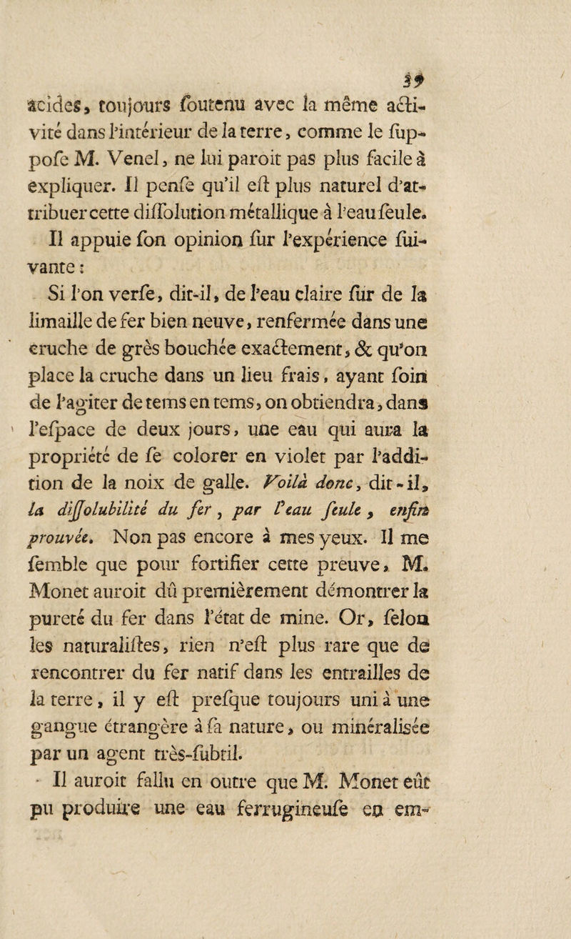 Èf acides, toujours fouteau avec la même acti¬ vité dans l’intérieur de la terre, comme le fiip- pofe M. Venel, ne lui paroit pas plus facile à expliquer. Il penfe qu’il eft plus naturel d’at¬ tribuer cette diffolution métallique à l’eau feule. Il appuie fon opinion fur l’expérience fui- vante : Si l’on verfe, dit-il, de l’eau claire fur de la limaille de fer bien neuve, renfermée dans une cruche de grès bouchée exactement, & qu’on place la cruche dans un lieu frais, ayant foin de l’agiter de terns en tems, on obtiendra, dans l’efpace de deux jours, une eau qui aura la propriété de fe colorer en violet par l’addi¬ tion de la noix de galle. Voild donc, dit-il, la dijjolubilité du fer , par Veau feule > enfin prouvée. Non pas encore à mes yeux. Il me femble que pour fortifier cette preuve, M. Monet auroit dû premièrement démontrer la pureté du fer dans 1 état de mine. Or, félon les naturaliltes, rien n’efl plus rare que de rencontrer du fer natif dans les entrailles de la terre, il y eft prefque toujours uni à une gangue étrangère à fa nature > ou minéralisée par un agent très-fubril. Il auroit fallu en outre que M. Monet eût pu produire une eau ferrugineufè en em~
