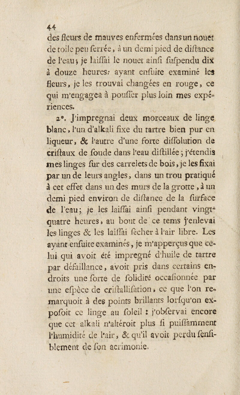 des fleurs de mauves enfermées dans un nouet de toile peu ferrée * à un demi pied de dift'ance de 1 ’eatii je iaidai le nouer ainfi fufpendu dix à douze heures.* ayant enfuiee examiné les fleurs, je les trouvai changées en rouge, ce qui m’engagea à pouffer plus loin mes expé^ riences* v 2,®. J’imprégnai deux morceaux de linge blanc » l’un d’alkali fixe du tartre bien pur en liqueur, & l’autre dune forte diffoiution de criftaux de fonde dans l’eau diftiilée ; j’étendis mes linges fur des carrelets de bois, je les fixai par un de leurs angles, clans un trou pratiqué à cet effet dans un des murs de la grotte, à un demi pied environ de diftance de la furface de l’eau ; je les laiffai ainfi pendant vingt* quatre heures, au bout de ce rems j’enlevai les linges & les laiffai flécher â flair libre. Les ayant enfuiee examinés, je m’apperçus que ce¬ lui qui avoir été imprégné d’huile de tartre par défaillance, avoir pris dans certains en¬ droits une forte de folidité occafionnée par une efpèce de criftallifàtion * ce que l’on re- marquoit à des points brillants lorfqu’on ex- pofoit ce linge au foleil i j’obfervai encore que cet alkali n'altéroit plus fi puifflamment flhnmidité de flair 3 & qu’il avoir perdu fenfi- blement de fou acrimonie.