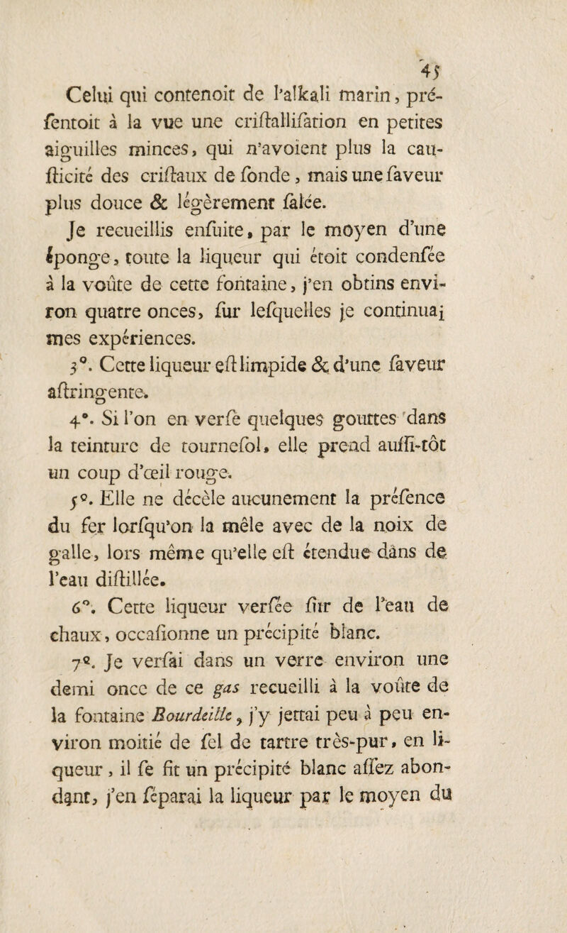Celui qui contenoit de I’alkaü marin, pré- fentoit à la vue une criftallifation en petites aiguilles minces, qui n’avoient plus la eau- fficité des criftaux de fonde, mais une faveur plus douce & légèrement falée. Je recueillis enfuite.par le moyen dune éponge, toute la liqueur qui était condenfée à la voûte de cette fontaine, j’en obtins envi¬ ron quatre onces, fur lefquelles je continuai mes expériences. 3°. Cette liqueur ed limpide &; d’une faveur aftringenre* 4°. Si l’on en verfè quelques gouttes dans 3a teinture de tournefol, elle prend auffi-tôt un coup d’œil rouge. 5°. Elle ne décèle aucunement la préfence du fer lorfqu’on la mêle avec de la noix de galle, lors même qu’elle ed étendue dans de l’eau didillée. 6°. Cette liqueur verfée fur de beau de chaux, occafionne un précipité blanc. 7«. Je verfai dans un verre environ une demi once de ce gas recueilli à la voûte de la fontaine Rourddlk ? j’y jettai peu à peu en¬ viron moitié de fei de tartre très-pur, en li¬ queur , il fe fît un précipite blanc affez abon¬ dant, j’en fcparai la liqueur par le moyen du