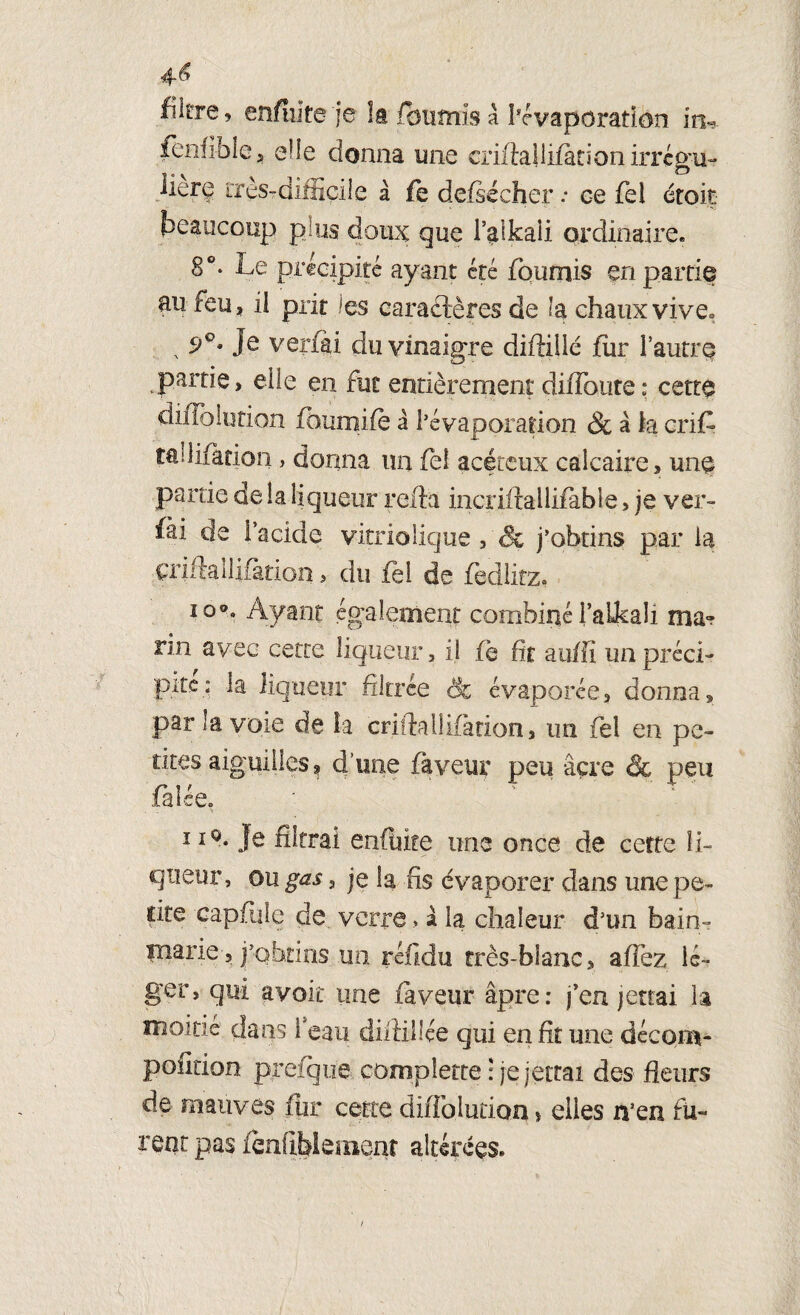 4é» filtre, enfiïlte je la fournis à l’évaporation in^ lenfiblc j elle donna mie eriftallifetionirrcgu- liere très-difficile à fe defiécher : ce fel étoit beaucoup plus doux que l’^lkaii ordinaire. 8°- Le précipité ayant été fournis en partie au feu, il prit les caractères de la chaux vive* Je verfti du vinaigre diftillé fiir l’autre partie, elle en fut entièrement diffoure: cette diflolution fhumifè à l’évaporation & à la crÆ tallifation, donna un feî acétcux calcaire, une partie de la liqueur relia incriftallifable, je ver- fài de i’acide vitriolique, & j’obtins par la çriftallifàtion > du fel de fèdlitz. io®. Ayant également combiné FaLkaü ma? rin avec cette liqueur, il fë fit auffi un préci¬ pite: la liqueur filtrée êc évaporée, donna, par la voie de la çriftallifàtion, un fel en pe¬ tites aiguilles ^ d’une faveur peu âcre & peu falée. 110* Je filtrai enflure une once de cette li¬ queur , ou gas, je la fis évaporer dans une pe¬ tite eapflile de verre > à la chaleur d’un bain- marie-, j’obtins un réfidu très-bianc, allez lé¬ ger, qui avoir une faveur âpre: j’en jerrai la moitié dans l'eau diftiüée qui en fit une décom- pofltion prefque, compîette : je jetrai des fleurs de mauves fur cette diffolurion > elles n’en fu¬ rent pas fënftblemeat altérées. /