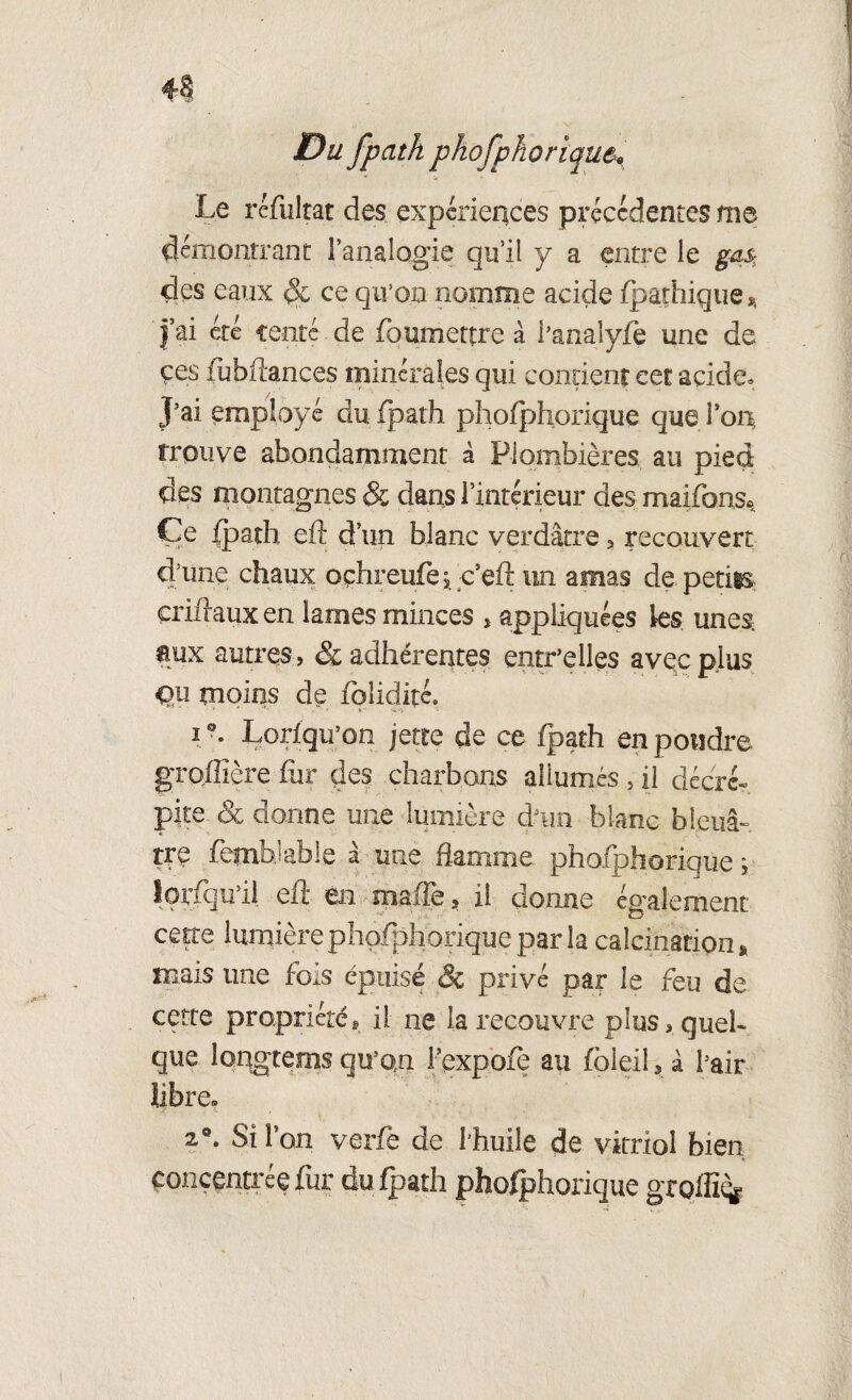 Du fpath phofphorique^ Le rcfultat des expérieqces précédentes me démontrant l’analogie qu’il y a entre le gas des eaux ce qu’on nomme acide (pathique j’ai été fente de fbumettre à i’analyfe une de çes iubftances minérales qui contient eet acide» J’ai employé du fpath phofphorique que ion trouve abondamment à Plombières au pied, des montagnes & dans l’intérieur des maifons* Ce fpath eft d’un blanc verdâtre , recouvert d’une chaux oçhreufe ; c’eft un amas de petits, criflaux en lames minces > appliquées ks unes. mx autres, & adhérentes entr’elles avec plus Qu moins de folidité. i Lorfqu’on jette de ce fpath en poudre gTojlîère fiir des charbons allumés , il décré¬ pite & donne une lumière d’un blanc bleuâ¬ tre fetnhiable a une flamme phofphorique y iorfquil efl: en maffe, il donne également cette lumière phofphorique par la calcination* mais une fois épuisé & privé par le feu de cette propriétés il ne la recouvre plus, quel¬ que îongtems qu’on fcxpofè au foleil* â l’air libre. 2®. Si l’on verfe de l'huile de vitriol bien -f concentrée fur du fpath phofphorique groffiq*