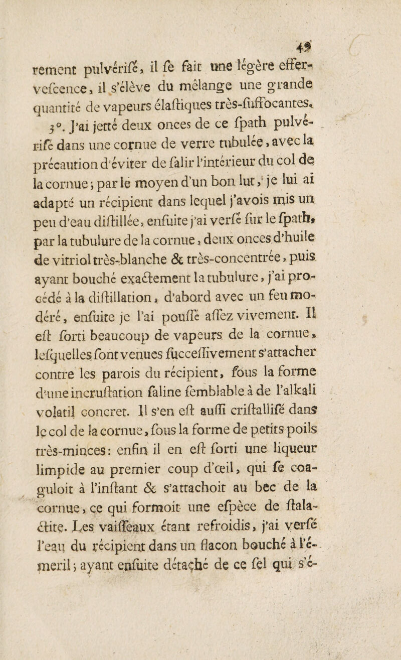 rement pulvérife, il fe fait une légère effer- vefcence > il s’élève du mélange une grande quantité de vapeurs élaftiques très-fuffôcantes, 3°. J'ai jette deux onces de ce fpath pulve- rifé dans une cornue de verre tubulce » avec la précaution d'éviter de falir l’irxterieur du col la cornue ; par le moyen d’un bon lut ,* je lui ai adapté un récipient dans lequel j’avois mis un peu d’eau difHUée, enfuite j’ai verfe fiir le fpath» par la tubulure de la cornue ? deux onces d’huile de vitriol très-blanche & très-concentree > puis ayant bouché exactement la tubulure, j’ai pro¬ cédé â la difhllation, d’abord avec un feu mo¬ déré , enfuite je l’ai pouffé affez vivement. Il eff forti beaucoup de vapeurs de la cornue » lefquelles font venues fucceffivement s’attacher contre les parois du récipient, fous la forme d’une incruftation faline femhlable à de l’alkali volatil concret. 11 s’en eff aufîi criftallifé dans le col de la cornue, fous la forme de petits poils très-minces : enfin il en eff forti une liqueur limpide au premier coup d’œil, qui fe coa- guloit à l’inftant & s’attachoit au bec de la cornue, ce qui formoit une efpèce de ftala- ctite. Les vaiffeaux étant refroidis, j’ai verfé l’eai] du récipient dans un flacon bouché à Lé- meril, ayant enfuite détaché de ce fel qui s’e-
