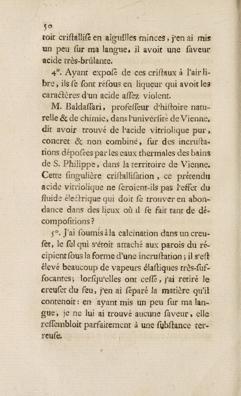 I 50 toit criflalîifc en aiguilles minces, jsen ai mis un peu fiir ma langue» ii avoit une faveur acide très-brûlante. 4°. Ayant expofé de ces criftaux à l'air li° fera , ils fe font réfous en liqueur qui avoir les caraétères d’un acide affez violent. M. Baldaffari, profeffeur diiiftoire natu ¬ relle & de chimie, dans l’univôrflté de Vienne», dit avoir trouvé de l'acide vitriolique pur, concret & non combiné, fur des incrufta- rions dépotées par les eaux thermales des bains de S. Philippe, dans la'territoire de Vienne, Cette fîngulière criftaHalation , ce prétendu acide vitriolique ne feraient-ils pas l’effet du fluide électrique qui doit fe trouver en abon¬ dance dans des lieux où il fe fait tant de dé~ * compolirions ? 5 °. j’ai fournis à la calcination dans un creu- fet, le feî qui s*étoit attaché aux parois du ré¬ cipient fous la forme daune incrufiation ; il s’efi élevé beaucoup de vapeurs diadiques très-fiif- focantes-, lorfqu’elles ont cefle, j’ai retiré le creufet du feu, j’en ai féparé la matière qu’il contenoit : en ayant mis un peu fiir ma lan¬ gue , je ne lui ai trouvé aucune faveur » elle reffembloit parfaitement à une fubftance ter- reufe.